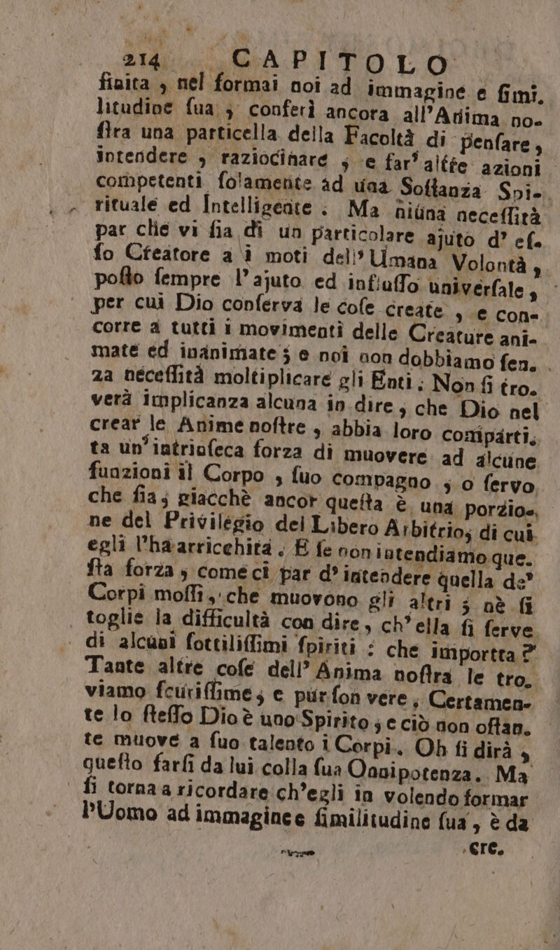 fiaita , nel formai noi ad immagine e fmi, litudine fua } conferì ancora all’Atiima. no flra una particella della Facoltà di- penfare, intendere , raziocinare se far’ alffe azioni competenti fo'ametite ad una Softanza Spi. rituale ed Intellizceate : Ma niùna neceffità par clie vi fia di un particolare ajuto d’ ef. fo Cfeatore a i moti dell’ Umana Volontà ,. pofto fempre l’ajuto ed infiaffo univerfale, per cui Dio conferva le cole create , ‘€ cone corre a tutti i movimenti delle Creature ani- mate ed inanimate 5 e noi non dobbiamo fen. . za neceflità moltiplicare gli Enti. Non fi tro. verà implicanza alcuna in.dire; che Dio nel crear le Anime noftre , abbia loro comparti, ta un’iatriofeca forza di muovere ad alcune funzioni il Corpo , fuo compagno ; 0 fervo che fia; giacchè ancor queta è una porzioe, ne del Privilégio del Libero Arbitrios di cui. egli l'haarricehità . È fe non latendiamo que. fta forza ; comecî par d’ intendere quella de” Corpi moffi che muovono gli altri 3 oè Gi , toglie la difficultà con dire, ch'ella fi ferve . di alcusi fottiliffimi fpiriti : che importta ?' Tante altre cofe dell’ Anima noflra le tro, viamo fcurifime; e purfon vere; Certamen. te lo fteffo Dioè uno'Spirito 3 € Ciò non oftan. te muove a fuo talento i Corpi. Oh fi dirà , guefto farfi da lui colla fua Oanipotenza. Ma fi torna a ricordare:ch’egli în volendo formar. PUomo ad immaginee fimilitudine fua, è da Pippo n cre.