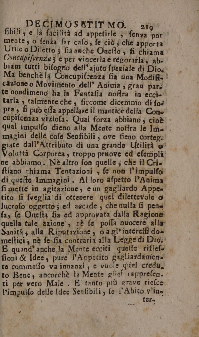 ,, PECIMOSETIT MO. stg fibili , e là facilità ad appetirle 3 (enza por meote , 0 fenza far cafo; fe cid; che apporta Utile o Diletto j fia anche Oneflo ; fi chiama Concipifcenza 3 e pei vincerla e regorarla'} abs biam tutti, bifogrio dell’ajuto fpeziale di Dio, Ma benchè la incupifcenza fia una Modifis È cazione o Movirtiento dell’ Avinia ; graa pars | te nondimeno: ha la Faatafia vofra in'eccie’ tarla , talmente che è ficcome dicemmo di fos pia) fi può ella appellare il maatice della Cone cupifcenza viziofa. Qual forza abbiano; cioè qual impulfo dieno alta Mente nottra le Ima . magini dellé cofe Senfibili , ove fieno cortep: giate dall’Attributo di una grande Utilità @* Voluttà Corporea, troppo pruove ed efertipli. ne abbiamo. Nè altro fon quelle ; che il Cri. ftiano chiama Tentazioni , fe non l’impulfo di quefe Immagini. Alloro afpetto l’Anima fi mette in agitazione, eun gagliardo Appee tito fi (veglia'di ottenere quel dilettevole o lucrofo oggetto; ed aecade , che nulla fi pene (ay fe Onefta fia ed approvata dalla Ragione: quella tale. azione , nè fe poffa nuocere alla Sanità; alla Ripufazione , 0 agl*iatereffi dos mettici , nè fe.fia contraria alla Legge di Dio. E quand’ anche.la Mente eccitî quefte riflefe fioni &amp; Idee, pure l’Appitito gagliardamens te commelfo va imnanzi, e vuole quel credi, to Bene, ancorchè la Mente pliel rapprefen. ti per vero Male . E tarito più srave riefce l’impulfo delle [des Senfibili, fe l'Abito vina \ fera #
