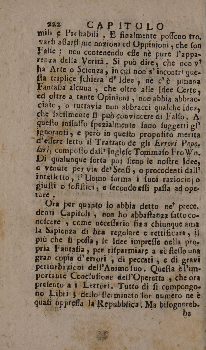 mil e Prcbabili . E finalmente poffono tro. vari affaifl:me nozioni ed Oppinioni, che fon Falie : non contenendo efle nè pure l’appa= renza della Verità. Si può dire, che non y? ha Arte o Scienza, incui von s' incontri que» fa triplice fchiera d* ]dee') nè c’è pmava F'antafia alcuaa > che oltre ‘alle [dee Certe cd oltre a tante Opinioni , non abbia abbrace ciato, o tuttavia non abbracci qualche Idea) che facilmente fi può convincere di Falfo. A quefto influffo fpezialmente feno fuggetti gl Ignoranti, e però in quelto propofito merita “d’eflere }etto il Trattato de gli Error: Popo- lari; compofto dai)*] oglefe Tommafo Fro Wo. Di qualunque forta poi fieno le noftre Idecy O venute per via de Senfi, o procodenti dall? intelletto , ‘1° Uomo forma i {uoi raziocinj o giufti o fofiftici, e fecondoefli pafla ad ope: rare, anta I | Ora per quanto io abbia detto ne’ prece, denti Capitoli , non ho abbaffanza fattoco» nofcere , come néceffario fiaa chiunque ama la Sapienza di bea regolare e rettificare, il più che fi pofla ; Je ]dee imprefle nella pro- pria Faotafia, per rifparmiare a sè fieffo una gran copia d’errori } dì peccati; e di gravi perturbazioni dell’Asimofuo. Quefta è l’im» portante Conciufione dell'Operetta 3 che ora prefento a i Ltttori. Tutto dì fi compongo= no Libri 3 ‘dello. Herminato Tor numero ne è quali opprefla la' Repubblica. Ma ersnnrabi] ,