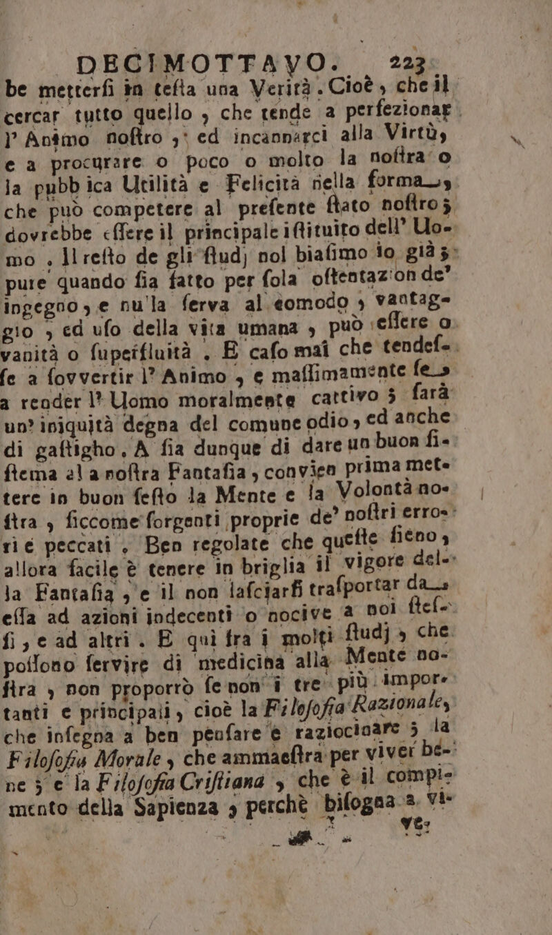 be metterfì în tefta una Verità. Cioè, cheil, cercar tutto quello , che tende a perfezionar. } Antimo noftro 3: ed incannarci alla Virtù, e a procurare o poco o molto la nofira'o la pubb ica Utilità e Felicità nella forma, che può competere al prefente fiato noftroj dovrebbe eflere il principale itituito dell’ Uo mo » ll refto de gli*ftud) nol biafimo io già 3» pure quando fia fatto per fola oftentazion de” ingegno ,.e nulla ferva al.éomodo , vantag= gio ; ed ufo della vita umana , può :ellere o vanità o fupetfluità . E cafomaî che tendef.. fe a fovvertir)? Animo , e maflimamente fe_s a reoder l* Uomo moralmente cattivo 3 farà un’ iniquità degna del comune odio» ed anche di gaftigho, A fia dunque di dare un buon fi- ftema 21 a noftra Fantafia , convieo prima met tere in buon fefto la Mente e la Volonta no- ftra ) ficcome'forgenti proprie de noftri erro» rie peccati, Ben regolate che quefte fieno, allora facile è tenere in briglia il ‘vigore del» Ja Fantafia 3 ‘e il non lafciarfi trafportar das effa ad azioni indecenti ‘o nocive a DO! | ele | PR ad altri. E quì fra i molti ftudj » che. potlono fervire di ‘medicina alla Mente no- fira ) pon proporrò fenon'i tre. più. Impore tanti e principali, cioè la ‘ilofofia'Razionale, che infegna a ben peofare ‘@ razioctoare 3 dla Filofofis Morale che ammaeftra per viver be-: ne 5 e la Filofofia Crifttana , che è il compie mento della Sapienza 3 perchè bifogaa 3 Yi cm si » i “=