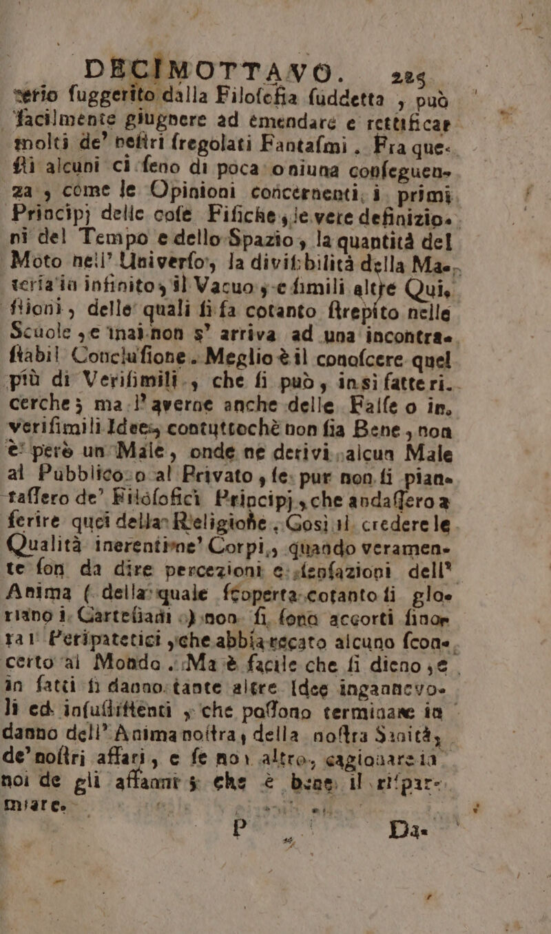 serio fuggerito dalla Filofofia fuddetta 3 PUÒ | facilmente giugnere ad emendare e rettificar molti de’ peftri fregolati Fantafmi . Fra que. fi alcuni ci.feno di poca: oniuna confeguen» za , come fe Opinioni concernenti; i. primi Priocip) delle cofe Fifichesie. vere definizio». ni del Tempo edello-Spazio, la quantità del Moto hetl’ Univerfo:, la divifbilità della Mae, scria'io infinito il Vacuo:y-edimili alte Qui, ftioni, delle quali fifa cotanto ftrepito nelle Scuole ye tnai.non s” arriva ad una incontra. ftabil Conclufione. Meglio è il conofcere quel più di Verifimili., che fi può, insiìfatteri.. cerche; ma.l’ averne anche delle. Falle o in, Verifimili.Idees; contuttochè non fia Bene, non è però un Male, onde ne detivi alcun Male al Pubblico-o al Privato , fe: pur non fi piane taffero de’ Filéfofici Pripcipj che andaffero a ferire quei dellan Rieligionhe, Gosì il. credere le. Qualità inerentime’ Corpi,, quando veramen» te fon da dire percezioni e:sfenfazioni dell* Anima (della: quale ftoperta.cotanto fi glo» riano i, Cartefiagi 0) non. fi. fono accorti finor ral' Peripatetici che abbiatecato alcuno fcone, certo ‘ai Monda. Ma tè facile che fi dieno 3 e. in fatti fi danno:tante algre [dee inganncvo» lì ed infuflittenti y che pafono terminare in | danno deli’ Animanoltra, della nofra Sanità, de’ noftri affari, e fe mor altro, cagionareia; noi de gli affaomi $i che è boa il \elipare. miaree o. pri a pivetli «ff i p À Das “