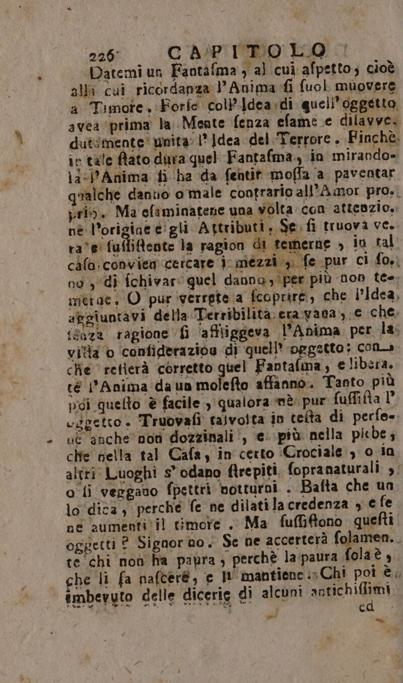 2266 CAPITOLO. Patemi un Faotàfma 3 a) cui afpetto; cioè alli cui ricordanza l’Anima:fi fuol muovere avea prima la Mente fenza efame e dilavve. dutimente’ unita: 1° ]dea del Terrore . Finchè. ir tale fato dura quel Fantafma., in mirando» \a<jAnima fi ha da fentit moffa a paventar qualche dantio o male contrario all'Amor pro,, prio. Ma efiminatene una volta con attcozio.: nè l'origine é'gli Attributi, Se fi truova ve. ra‘e' fuffifeote la ragion di femerne io tal chlo:conviea cercare 3 mezzi 1). fe pur ci fo.) nd , di fchivar: quel danna ) per più non tee merae, O pur verrete a fcoprire, che i'Idea, apgiuntavi della Terribilitàeravana, e che; isaza ragione 6 ‘afftiggeva l’Anima per la, vida 0 confiderazios di quell ‘oggetto; com» che retierà corretto quel Fantafma , e libera. té Anima da un molefto affanno. Tanto più poi quelto è facile , qualora mè. pur fuffita 1° cggetto» Truovafi talvolta 10 teita di perfe». vé anche non dozzinali , © più nella picbe; chie nella tal Cafa, in certo ‘Crociale , 0 ia altri: Luoghi s° odano ftrepiti. fopranaturali s; oli vergauo fpettri notturni . Balta che un lo ‘dica, perche fe ne dilatila credenza 3 € fe ne aumenti'il timore . Ma fuBGRono quefti oggetti ? Signor no, Se ne accerterà folamen.. te chi noò ha papra ; perchè la:paura folaè che li fa nafcer@, € Il'mantiene is Chi pot è. imbevuto delle dicerig di alcuni antichifiimi, d È ced ni ne