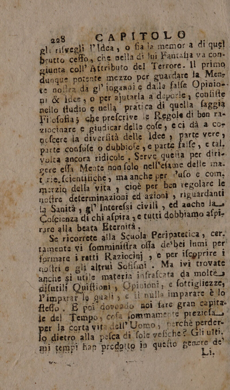 se l'ap LO du gli rifuegli Idea, o fia la memoria di quel. bcutto ceffo» che nella di lui Fansfa va con» giunta coll’ Aîtributo del Terrore. Il primo, dunque potente mezzo per guardare la Mens. ce nollra da gl iogassi 6 dalle falfe Opiaio=- pi Gr ifce , o per ajutarla a'‘deparlea confifte nello ttudio e nell ‘pratica di quella faggia Fi'ofofias che prefcrive ie Regole di ben ra- ziociaare e giudicar delle cafe, eci dà a cos ncfeers la diverfità delle Idee , parte Yerea arte confife 0 dubbiote 3 € set ife, eta. volza ancora ridicole , Serve quelta per ditte. gere ella. Meote non folo nell'efame delle ina. t rie, fcientifiche, ma anche per ufo € con. merzio della vita 3 cioè per ben regolare le notre determinazioni cd azioni , riguardanti ‘la Sanità 4 gl’ loterefsi civili, ed aacho la + A $ À ML. SR è ì © Colcienza di chi afpira 7.e tutti dobbiamo afpi» rzre alla beata Eternità, re TERA Se ricorrete alla Scuola Peripatetica, Cer. tamente vi fomminitira offa de'bei lumi per’ formare è ratti Raziocinj , © per ifcgprire i agili e gli altrui Sofifmi + Ma ivi trovate. anche sì utile materia infrafcata da moltà_ gifurili Quiftioni 4 QGpinioni ;. € fottigliezze, l’imparar lo guali a e ii nulla imparare è lo Reffo . È poi doveado noi fare gran capita je del Tempo, cola Tommamerte preziola per la corta vita dell’ Uomo; berchè perdere lo dietro alla pefca di. fole vefiche® Gli ulti. mi tempi han prodotto in queto Ei “w iii. gi POPPER CIRO Ye >