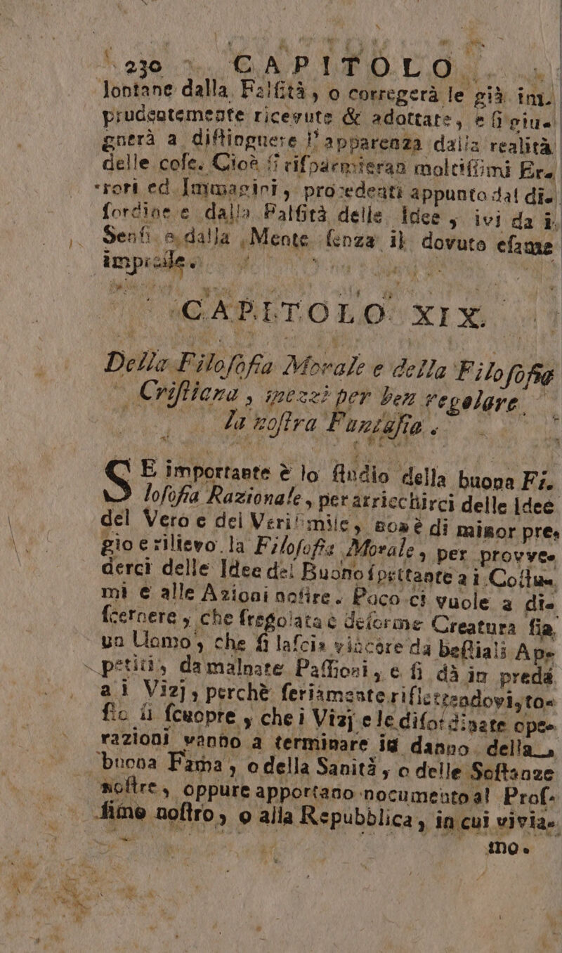 } BS ui | Jontane dalla, Falfità, 0 corregerà le più inn prudcatemente ricevute &amp; adottare, e fieiue guerà a diftioguere l'apparenza daila realità delle cofe. Cioè ; rifparmieran moltifimi Fre ‘rert ed.Immagiri, prosedeati appunto dal dî. forcine e dalla Falfità delle. Idee s ivi da i Senti. si dalla , Mente lenza il dovuto efame ampio i Sa eg Gg mi dp ‘CAPITO LO XIX. Lv Della Filofofa Movale e della ‘Filo fo fre Crifficna , spezzi per ber regolare © la voftra Funigfia. ; ss VO e WEI S E importante è lo ftudio della buova Fi lofofia Razionale, per atriechirci delle Idee del Vero e del Veri mile, 80» è di misor pres gio e rilievo.la Filofofis Morale è per provvee derci delle Idee de! Buono fpettante a i. Coll mi € alle Azioni nofire. Paco ci vuole a dî. fcernere , che fregolata è deforme Creatura fia, uo Uomo, che fi lafcia viocore da befiali Ape dà iu preda ai Vizj; perchè feriamasterific teadopiyto= fio il fcuopre s chei Vizj.ele difotdinate ope» razioni vando a terminare id danno. della, noftre, oppure apportano ‘nocumento al Prof. Mime noftro, o alla Repubblica, in cui vivia.. se ANO è bo n cn 1% A, Re