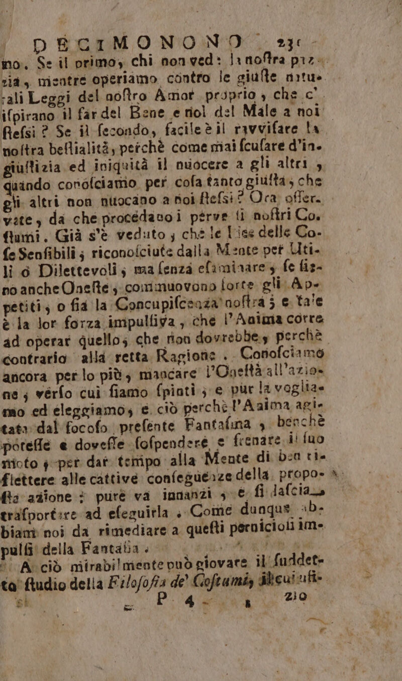 ' DECIMONONO 23. no. Se il primoy chi nonved: Jrnoftra pz. rali Leggi del noftro Amot. proprio , che.c'. Refsi ? Se il fecondo, facileèil ravvifare ta noftra bellialità, perchè come miai fcufare d’in. giuflizia ed iniquità il nuocere a gli altri, quindo conofciamo. per cofa tanto giutta, che gli. altri non nttocano a hioi Befsi? Ora. offer. vite, da cheprocédavoi ptrve ti nofiri Co. fiumi. Già s'è veduto ; ché le F'ice delle Co. fe Senfibili; riconoiciute dalla Mente pet Uti. lì 6 Dilettevoli; ma fenza efaminare 3 fe fiz- no ancheOneftecominuovono forte gli Ap. petiti; o fia la Concupifcsaza'noftra 3 € ta'e è la lor forza impulliga , che l’Anima corre contrario ‘alla retta Ragione . Corofciame ancora perlo più, mancare l'Ogettà all’azio» ne; vérfo cui fiamo fpiatì ; e pur la voglia= mo ed eleggiamos € ciò perchè 'Aaima agi- tata: ‘dal ‘focofo prefente Fantafina 4 benchè porefle @ doveffe fofpendere frenate ii fuo stioto $-pet dat teiripo alla Mente di ba tia fiettere alle cattive confeguerze della. propo» fis azione * purè va innanzi sè fi dafciara trafportire ad efezuirla , Come dungus «b- bianè noi da rimediare a quefti perniciol 1m» pulbi della Fantabia . O I  Avciò niirabi mente può giovare il fuddet- ta'ftudio della È pid de’ Goftumiz dlicuinfi- n e #2 [e &amp; e