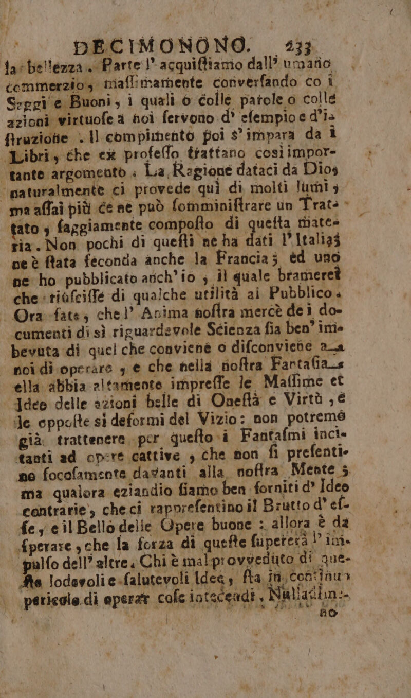 far bellezza. Parte! acquiffiamo dall umafio , commerzio, miaffimarbente converfando co i S:egi e Buoni, i quali o colle patole o colle azioni virtuofe a noi fervono d' efempio e d'i+ firuzione . Il compimento poi s'impara da 1 Libri, che cx profeffo trattano così impor “tante argomento . La Ragione dataci da Dios ‘“paturalmente ci provede quì di molti lumi ma affai più ce ne può fomminiftrare un Trats > tato è faggiamente compofto di quetta miate- Zia. Non pochi di quefti né ha dati P.Italiaz peè fata feconda anche la Francia; éd uno ine ho pubblicato anch'io s il quale brameret che tiafciffe di qualche utilità ai Pubblico. - Ora-fates chel’ Anima noflra mercè de ì do- cumenti di sì riguardevole Scieoza fia ben im bevuta di quel che conviene 0 difconviene aa | noi di operare , € che nella noftra Fartafians ella abbia altamente impreffe le Maflime et ‘Jdee delle azioni belle di Oneftà e Virtù , € Je oppolte si deformi del Vizio: non potremé già. trattenere, per quelto i Fantafmi inci* tanti ad opere cattive ; che mon fi prefenti» no focofamente davanti alla noftra. Meate 5 ma qualora eziandio fiamo ben forniti d* Ideo contrarie’, checi rapnrefentino il Brutto d° ef. fey eil Bello delle Opere buone : allora è da | fperare sche la forza di quefte fiuiperetà Dini. palfo dell’ altre, Chi è malp: ovvedito di que- Ae lodevolie-falutevoli Ideas fta in. continua eriegle.di eperar cole intscendi, Vatiazbn:- bo