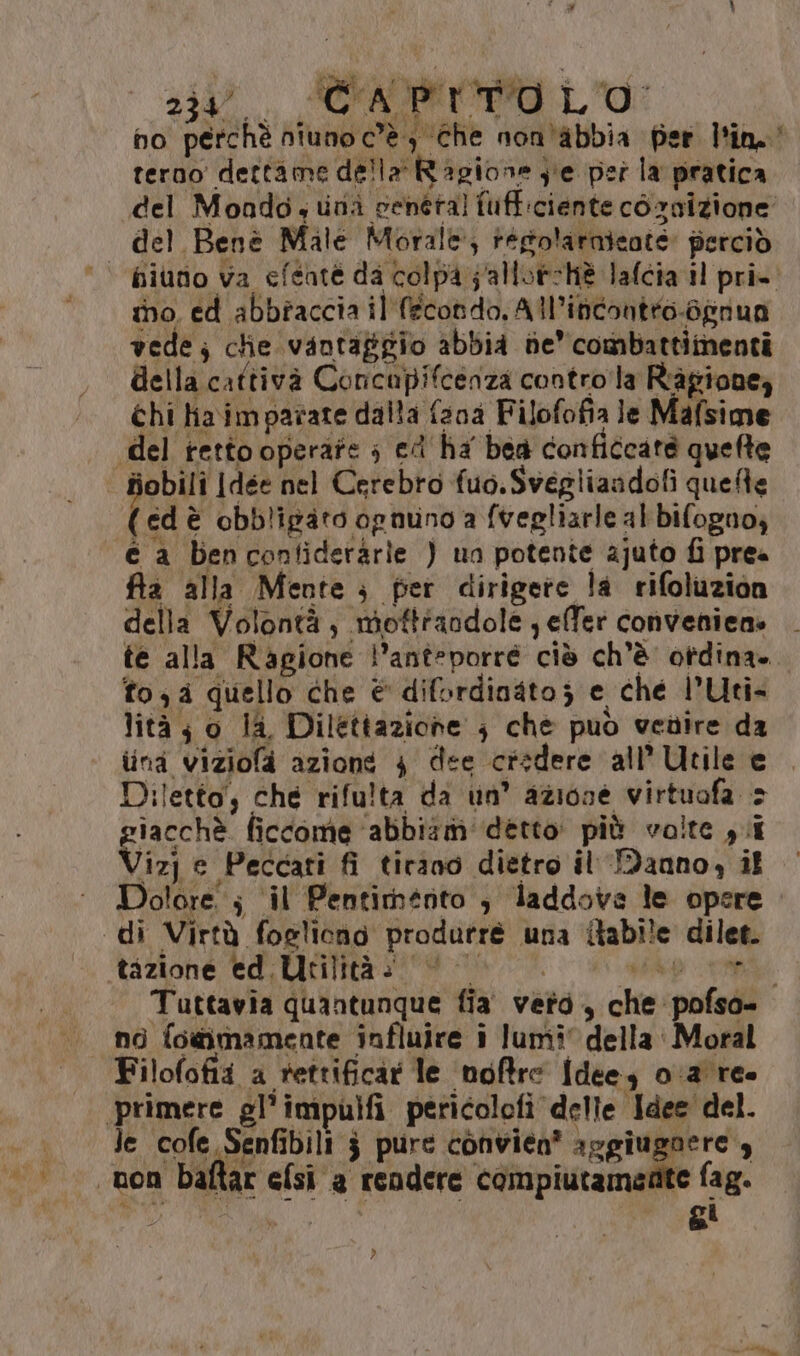 20. (CAO LO: ho perchè niuno c’è} Che non'abbia fer lin. terno dettame della Ragione je pei la pratica del Mondo,uni veneta! fuff:ciente cornizione del Benè Male Morale, regolarnicate perciò ino. ed abbtaccia il fecondo, All’inconteo-oprua vede; che vantaggio abbia ne’ combattimenti della cattivà Concupifcenza contro la Ragione, chi Haimparate dalla fana Filofofia le Mafsime del tetto operate ; ed' ha bea conficcate quelte fiobili Jdee nel Cerebro fuo.Svegliandofi quete (edè obbligato ognuno a fvegliarle al bifogno; © a bencontideràrie ) ua potente ajuto fi prea fila alla Mente ; per dirigere la rifoluzion della Volontà, mottfandole elfer convenien» te alla Ragione l’anteporré ciò ch'è otdina» fo, quello che € difordinato; e ché l’Uti- lità; o la, Dilettazione } che può vedire da lina viziola azioné 4 dee credere all’Utile e Diletta, che rifulta da un’ azione virtuofa > giacchè ficcome ‘abbiam detto più volte yi izj e Peccati fi tirano dietro il Manno, il Dolore ; ‘il Pentimento , laddove le opere «di Virtà fogliono produtre una {tabile dilet. tazione ed.Utilità: © ap i Tuttavia quantunque fia veto, che pofso- no fogimamente influire i lumi della. Moral Filofofii a rettificar le ‘ndfre Idee, 0:2' re primere gl’impulfi pericolofi delle Idee del. Je cofe Senfibili $ pure convien* aggiugnere , non baftar efsi a rendere compiutamente fag. RT , di
