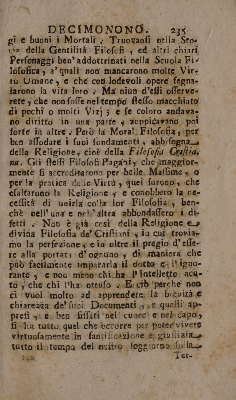 gi e buoni i Mortali ; Truowanfi nella Sto: ris. della Gentilità.: Filofefi ; ed altri chiari Perfonaggi ben’ addottrinati nella Scuola Fi- lofofica ) a” quali non mancarono molte Vir. tu Umane, e che covi.lodevoli.6pere fegna- larono ia vita loro + Ma niun d’effi offerve- rete 3 che noù foffe neltempo fteffo macchiato di pochi o molti Vizj 5 e fe coloro andava- no diritto in una parte y zoppicagario poi forte in altre + Però la Moral, Filofofia , ‘per ben affodare i fuoi fondamenti , abbifogna della Religione; cioè della Filofofia Griftiae na: Gli ftefli Filofofi Paganty chemaggior. mebte fi accreditarono per -beile, Maflime ; 0 per la pratica delle Virtù y quei furono, che efaltaroto 1a Religione 5 e coriobbero la ne- ceflità di ucirla cola ‘lor Filofofiz:; bene chè sell’una e neli’altra abbondaffero’ i di» fetti . Nov è già così della Religione es divina Filofofia de’ Criffiani:y ia cui..trovia» mo la perfezione» e ia oltre.il. pregio d’ effe» te alla portata d’ognunoy dir maniera che pùò facilmente impararla:il dotto: e 1 igno- fante y$ e non mene:chicha..}? Tntelletto. acu- ‘ to‘; che chi har ottufo «E: cid ‘perche non ci ‘vuol ‘molto. ad apprendete; la brevità e chiarezza de’ fuoi Documenti .; se quetti ape “‘prefi ya e ben fiffiri ‘nel' cuore? e nel capo» fi ha tutto, quel cheoccorre per poter'vivere virtuofamente ‘în fantificazione e, giuftiziane tuttovil»tempo del inoftro loggiormo. it laze 3° (NI Ter