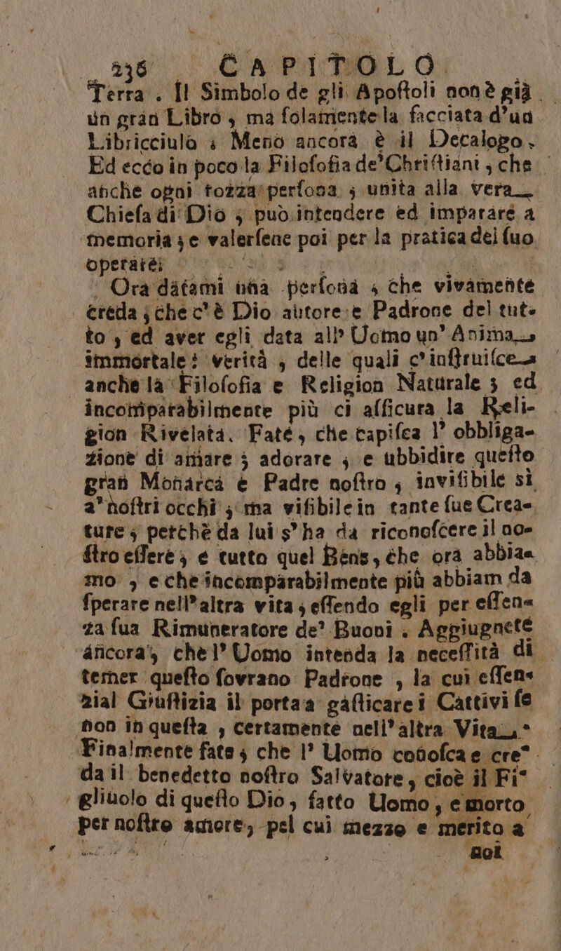 Terra. Îl Simbolo de gli Apoftoli nonè già un gran Libro , ma folamentela facciata d’ua Libricciula è Meno ancora è il Decalopo, Ed ecco in poco la Filofofiade’Chriftiani , che. afiche ogni tozzarperfona ; unita alla vera Chiefa di Dio } pud.intendere ed imparare a memoria je valerfene poi perla pratica del (uo, operare coi ug vp | ‘Ora datami nha -perfonaà 4 che vivamente | creda; chec'è Dio autore:e Padrone del tut: to , ed aver egli data all’ Uomo un'Animaz immortale i verità ; delle quali c'inftruifcea anche là ‘Filofofia e Religion Naturale 3 ed incotriparabilmente più ci afficura la Reli- | gion Rivelata. ‘Faté, che capifea 1° obbliga- zione di amare 5 adorare j e ubbidire quefto gran Monarcà è Padre noftro ; invifibile si anoftri occhi 3 ma wifibilein tante fue Crea= ture; petthè da lui s'ha da riconofcere il no- ftro effere } € tutto quel Bens, éhe ora abbia= mo , echeincomparabilmente più abbiam da fperare nell*altra vita; efendo egli per effen ta fua Rimuneratore de? Buoni . Aggiugnete aficora', chel’ Uomo intedda la neceffità di temer quefto fovrano Padrone , la cuì effens Rial Giuftizia il portaa gafticare i Cattivi fe ‘bon ih quefta , certamente nell’altra Vita, * Fina!mente fate $ che 1° Lomo cofofcae cre da il benedetto noftro Salvatore, cioè il Fit ‘ gliuolo di quefto Dio, fatto Uomo, e morto per noftre agiore, pel cui mezzo e merito a prio i : t-(*)4