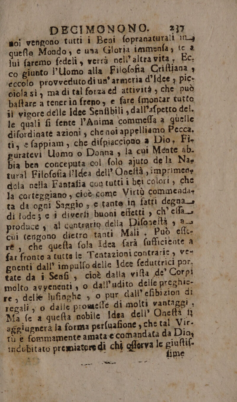 foi vengono tutti i Beni fopranaturali 104 quefto Mondo, e una Goria immeunfa ; te 2 lui faremo fedeli, verra nell altra vita ;, Ec. co giunto 1’ Uomo alla Filofofia Criftiana 4 eccolo provvedutodi un'armeria d'idee ; pic- ciola sì y ma di tal forza ed attività , che Può baftare a tenerin freno, e fare {montar tutto il vigore delle Idee Senfibili , dall’afpetto del. le quali fi fente l’Anima ‘commeffa a quelle difordinaté azioni $ che noi appelliamo Pecca. ti, efappiam, che difpiacciono a Dio, Î- guratevi Uomo o Donna è la cui Mente ab. bia ben conceputa.col folo ajuto de la Nae tural Filofofia Idea dell’ Qneltà ,imprimede dota nella Fantafia con tutti i bei colori, che la corteggiano , cioè. come Virtò commeadae ta da ogni Saggio 3 e tante in fatti degna» di lode e i digerfi buoni effetti , ch'effa produce 4 al cantrario. della Difaneltà , 2a cui tengono dietro tanti Mali. Può efite ré, che quefta fola Idea farà fafficicote a far fronte a tutte le ‘Tentazioni contraric, ve- goenti dall’ impulfo delle Idee feduttrici por. tate da i Senfi , cioè dalla via de’ Corpi molto avyenenti , o dall’udito delle preghic- re, delle Iufinghe , o pur dall’ efibizion di regali y 0 dalle promaeiTe di molti vantaggi, Ma fe a quela nobile Idea dell’ Qneftà 13 aggiugnerà la forma perfuafione che tal Vir- Tù ha fonimamente amata-e comandata da Diay “indubitato premiatore di chi oflerva le Giani «i fine» 1 L'Aia » -____®*