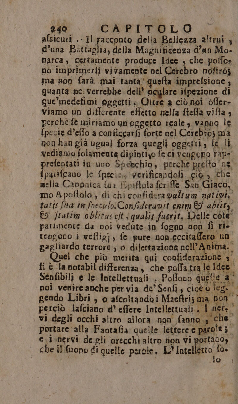 2409 CAPITOLO afsicuri .- Il racconto della Bellezza altrui, d’una Battaglia, della Magniticenza d’an Mo- narca;, certamente produce Idee , che poffos no imprimerfì vivamente nel Cerebro noftròj ma non farà .mai tanta‘ quefta imprefsione 3 quanta ne. verrebbe. dell* oculare ifpezione di que’ medefimi oggetti. Qitre a ciò noi òfler- Viamo un differente effetto nella fteffa vita è perchè fe miriamo unoggetto reale s vanno le (pecie d’effo 3 conficcarfi forte nel Cerebro; ma noo han già ugual forza quegli oggetti, fe li vediamo folamente dipintizo fe ci vengono rape prefentati in uno Spelchio, perche prefto ‘ne. fparsfcano Je {pecie,. gerificandoli ciò , che mella Canpaica {aa Epiftola ferife San Giaco, mo A poftala, di chi confidera vultum nativi, patis foa in freculo.Confideravit enim 89 abiity ES Jrutim oblituseft | qualis fuerit, Delle core” parimente da noi vedute in fogno non fi rio tengono 4 vellig] ; fe pure nop.eccitaffero un gagliardo terrore) 0 dilettazione nell’Anima._ Quel che più merita quì confiderazione 3° fi è la notabil differenza , che polfa.tra le Idee | noi venire anche per via de’ Senfi, cioè o leg. | geado Libri, o afcoltaodai Maeftria ma 800 perciò lafciano d' effere lotellettuali , 1 ner». vi degli occhi altro allora non fanno, che. portare alla Fantafia quelle lettere e parolti. ei nervi degli arecchi altro non vi portano, che il (ope di quelle perole, IL? Intel pio, {o»