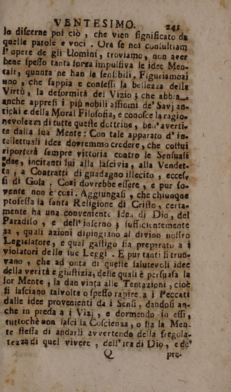le. difcerne poi ciò , che vien fignificato da quelle parole e voci . Urà fe noi conlultiam l' opere de gli Uomini, troviamo y. non aeer LS ene {petto tanta forga impulfiva le idee Men. cali, quanta ‘ne han le {eplibili, Figuriamoai uno sche fappia e contefli la bellezza della Virtù è la deformità del Vizio ; che abbiaci anche apprefi i più nobili affiomi de' Savj agi tichi e.della Moral F ilofofia, e conofce laragio» nevolezza di tutte quefte dottrine 9 ba avertie te dalla fua Meate: Con tale apparato d’ ive tellettuali idee dovremmo credere, che cottui riportetà fempre vittoria ‘coatro le Senfualî sdee, incitanti dui alla lafcivia , alla Vendet.- ta ; a Contratti di guadagno illecito , eccels.. fi di Gola , Così dovrebbe eifere , e pur {oe vente noa è‘così. Aggiungafi , che chiuagae ptofelfa la fanta Religione di Crifto4 certa» mente ha una conveniente idea di Dio, del Paradifo se dell’ ioferno 3 iufficicatemente 1 s quali azioni dipingiano al divino nottro Legislatore, e qual gaftigo fia preparato a È Wiolatori delle iuc Leggi . E pur taati fi trube vano » che adcorta di “quefie falutevoli idec della verità e giuftizia, delle quali è perluafa la dor Mente; la dan vinta alle Teptazipni , cioè. fi lafciano talvolta o fpefo rapire.a i Peccati dalle idee provenienti da i Seni, dahdoli an- «che in preda a j Vizj , o dormendo ia effi, tuttochè son Jafci iz Cofcienza , 0 fia la Men. te fleffa di andarli avvertendo della fiegola. tezza GI quel vivere , dell’ira di Dio, cede’ pis