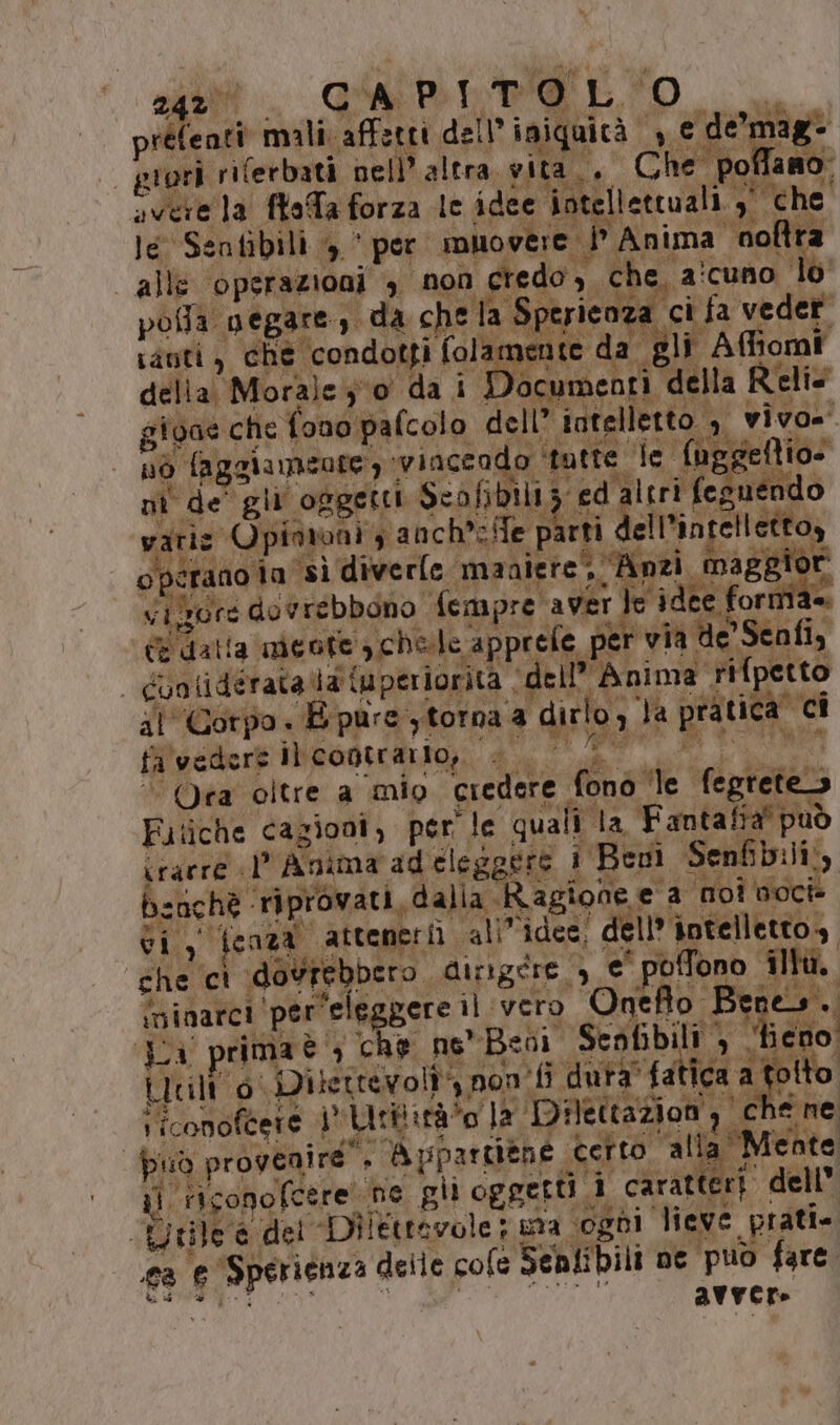 set Gi e È o. &amp; o ani Dì A PIERI ce MO al LLC ATO N préfenti mali affetti dell iniquità € pene? grori riferbati nell'altra. vita,, Che poflano. svere la ftoTa forza le idee intellettuali 7 che le Senfibili >’ per muovere i Anima noltra “alle operazioni 4° non credo, che. ina e E ne la Sperieoza ci fa veder tinti, che condotti folamente da gli Affiomi della Morale io da i Documenti della Reli: pofla negare, da che la Sperie gioae che fono pa (colo dell’ intelletto ,, vivo=. MEO 2 gli Pi C'RIRAVBE Rit 3 Ta Ra nò faggiameote, ‘vinceado ‘inte le. {ug; eftio- gui i nafta PI RA vi EE SI Di La P.* ig te ta pico SA pie ni de gli oggetti Scofibiliz ed altri feguendo vatiz Opimiuni s anch's/fe parti dell'intelletto, operano ta sì diverle ‘maniere; Anzi maggi vigore dovrebbono {empre aver le idee formia. (E dalla nicote chele apprefe per via de Senfi, | Gunlidérata a {uperiorita ‘de il Anima rifpetto ilCorpo + E pure y torna a dirlo, }a pratica ci Tak % è7 n 74 i, SR fa ad , È 13 Ma 7 * filvedere iltcootrarto;. 4,0, et des, “Ora oltre a ‘mio credere fonò le fegreteo Fitiche cazioni, per’ le quali la Fantafra' può irarre Anima adeleggere i Beni Senfibili,, benchè riprovati, dalia Ragione e a noi noci vi , fcoza atteneri allidee, dell'intelletto», che cì dovrebbero dirigere. e pofono fit. ininarci per'eleggere il vero Onefo Bene», La primaè che ne*Bedi Seofibili > * eno Litili 6 Dilettevolî*, pon ‘fi dura” fatica a tolto ; I 3 Be SA e Ne ES ie che RAT pei. iiconoftere i Utiiirà*o la Dilettazion, che ne può provenire”. Vi pparziéne Geito. alla Mente il riconofcere ne gli oggetti 1 caratteri. dell” n°, tile è det Dilettevole ina ogni lieve prati. a e Sperienza deile cole Senlibili ne puo fare. VAT EI avvere Ud &amp;