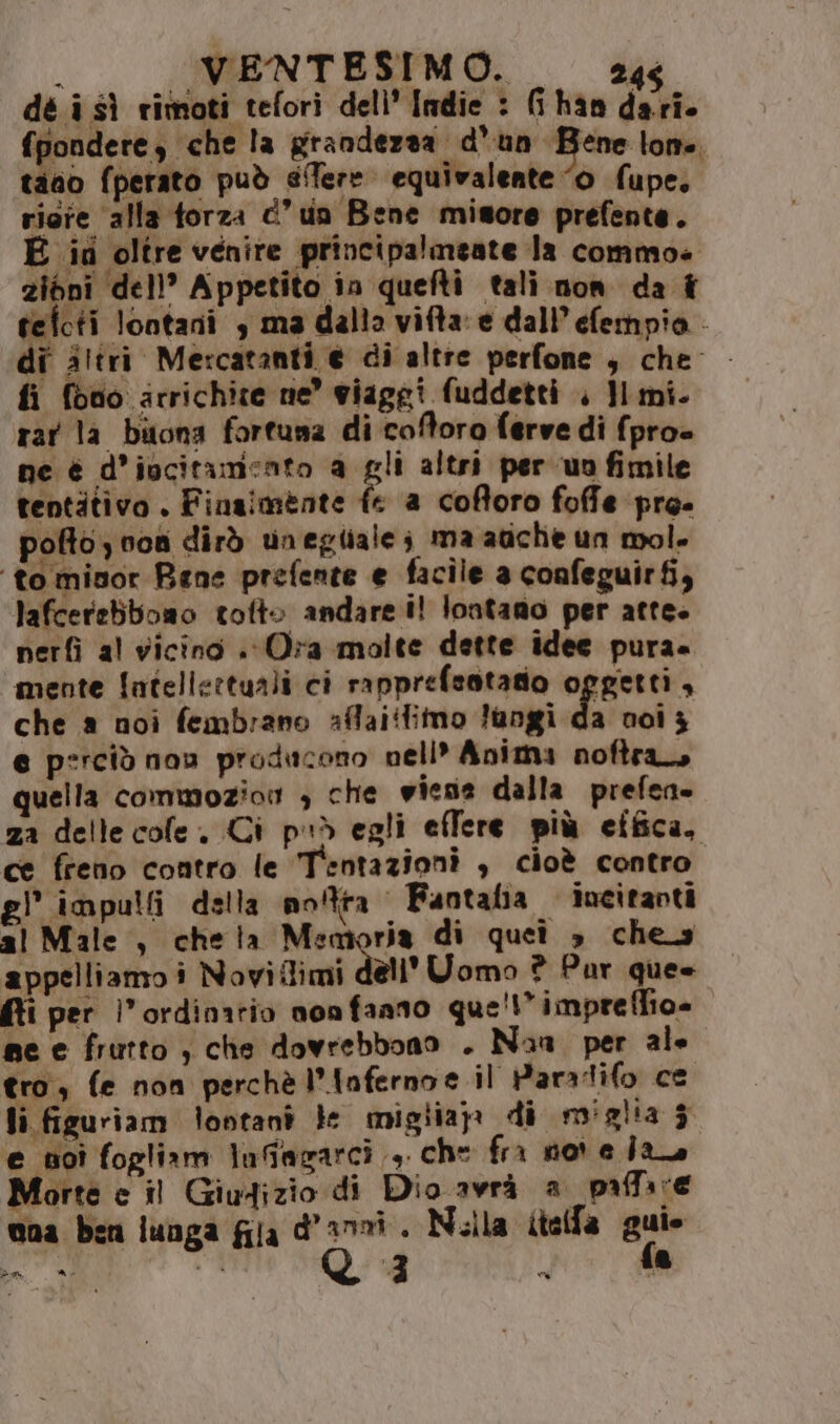 dé i sì rimoti tefori dell’ Indie : (han dari. fpondere, che la grandezza d'un Bene lone tano fperato può sfere equivalente “0 fupe, riore alla torza dun Bene misore prefente. E iti oltre venire principalmeate Ja commoe 2zibni dell? Appetito in quefti tali non da î tefcti lontani , ma dalla vifta:e dall efempio - di iltri Mercatanti e di altre perfone , dhe fi fono arrichite ne’ viaggi fuddetti . }l mi. rar la bitona fortuna di coftoro ferve di fpro= ne è d’iucitamento a gli altri per uofimile tentitivo . Finaimente fe a coftoro foffe pro- pofto) von dirò unegliale; ma atiche un mol. ‘to minor Rane prefente e facile a confeguirfi, lafcerebboao totto andare i! lontano per atte. nerfì al vicino . Ora molte dette idee pura. mente fatellettuali ci rapprefsotatio oggetti, che a noi fembrano affaiifimo Jangi da noi 3 e perciò nov producono nell* Anima noftra, quella commozior > che wiens dalla prefen» za delle cole. Ci può egli effere più etfica, ce freno contro le Tentazioni , cioè contro. el impulli della notra Fantaha iocitavti al Male , cheia Memoria di quei » che appelliamo i Noviflimi dell'Uomo ? Par que» fti per l'’ordinatio non faano que!” imprefiio= me e frutto , che dovrebbono . Nana per ale tro, fe non perchè l’Infernoe il Paratifo ce li figuriam lootanî le migliap: di miglia $ e noi fogliam lufagarcì 4. che fri nor e Îro Morte e il Giudizio di Dio awrà a pafa re nua bzn funga fila d'anni. Nella itelfa gui “