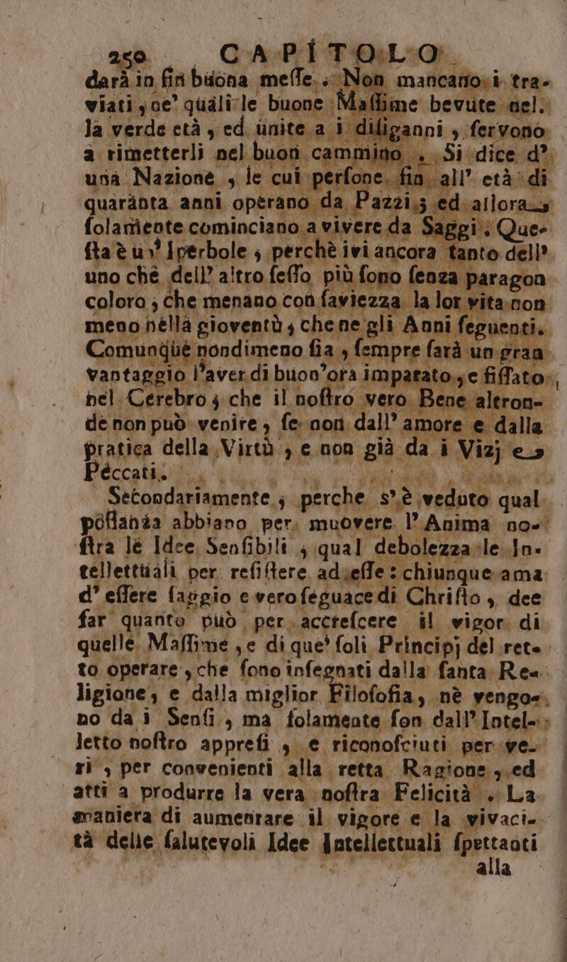 fo è . la Sa è ivlancora ta pofania abbiano per, muovere. l Anima no-' ftra lé Idee, Senfibili ; qual debolezza -ile..Jn. d° effere faggio e vero feguace di Chrifto ,, dee far quanto È può ; per. accrefcere i Fia vigor, di quelle: Maffime , e di que' foli Principj del rete. to operare, che fono infegnati dalla fanta Re=: ligione, e dalla miglior Filofofia, nè vengo. LL 9 per convenienti ì alla. retta. R agione ni ced atti a produrre la vera inoftra Felicità +. La 1 tà delle falutevoli Idee Jntellettuali {pertaoti o de o e Jptellert Ria