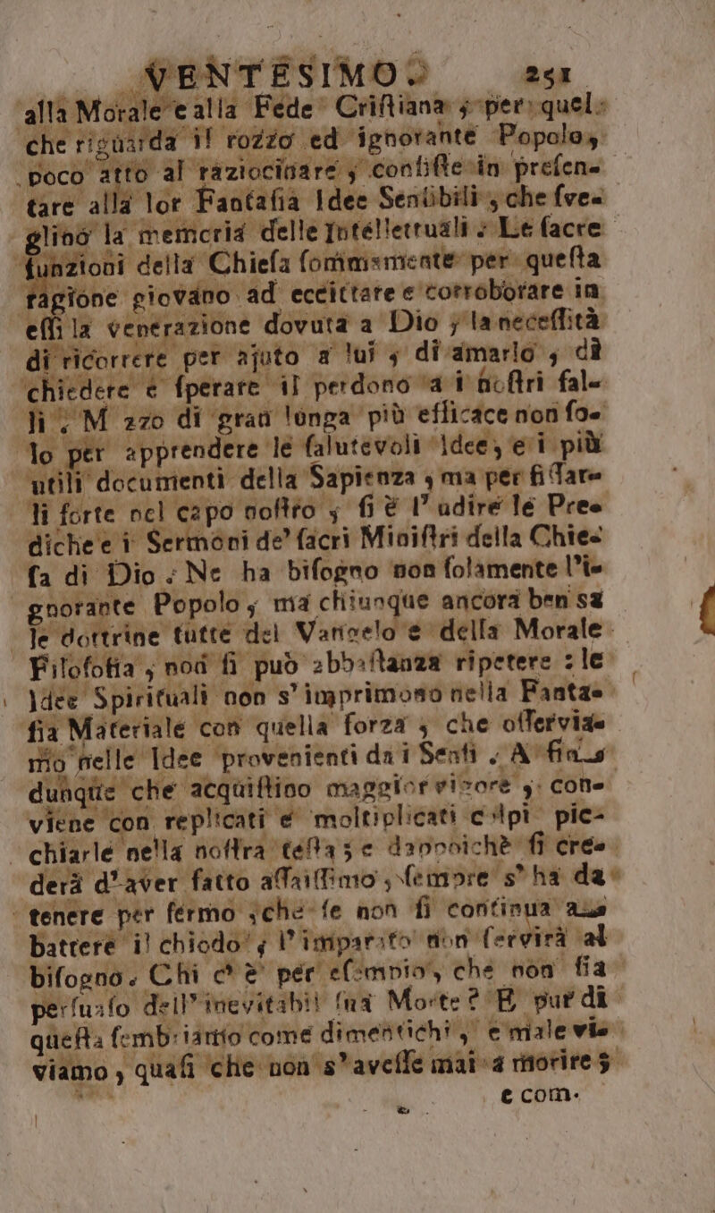 _ iù Pi. PENT ESIMO® 2908 ‘alla Morale e alla Fede Criffiana joper: quelo tare alla tor Faotafia Idee Seniibili; che fve« funzioni della Chiefa f onimsmiente» per quelta | gione giovano ad eccittare e'totroborare in i chiedere è fperare il perdono vai fofri fal= Tì UM 270 di grati longa più efficace non fo= diche'e î Sermoni de’ facri Mioiftri della Chies fa di Dio < Ne ha bifogno non folamente l'i Filofofia ; nodi fi può 2bb:ltanza ripetere : le \dee Spirituali non s'imprimono nella Fanta= mo nell c Idee ‘provenienti da i Sernti A fas dun e che acquiftino maggior visore y: cone viene con replicati @ moltiplicati copi pic- battere il chiodo! l’imparito' tibn (ervirà al bifogno. Chi c* è per efmpio,, che non fia. perfusfo deil'inevitabii fna Morte ? BE put dî quefta fembriantio come dimentichi,” e male vie. viamo, quafi ‘che non's*avelle mai va morires. ui e comi. &amp;