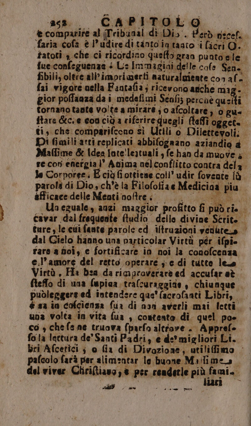 ass. CAPITOLO © € comparire al Tribunal di Di. Perd necef. faria cofa è l’udireditanto ia taato i licri O. fue:confsguenzae + Ls Immagini delle cole Sen. gior poffaaza da i medafimi Senfi; percaè quei ftare Gtcse conciù a riferireQuegli fteffi o, ; z li 7 Di fimili arri replicati abbifogeano aziandio a le Corporee. Ù afficace delle Menti noftre ° + N | dal Gielo hanno una particolar Virtù pér ifpi rara doi, e fortificare ia noi la conofcenza e.l’amore del retto operare j;;edi tutto leo fteffo di una lupica trafcuraggine , chiunque e 4 publeggergied intendere que'facrofanti Libri, una volta in vita fua , contento di quel poe co ychefene truova (parfo altiove . Apprefe “ Bri Afcetici ; o fia di Divazione, utiliffimo pafcolo farà per alimentar le buone Mailimes RES) - Mo ‘ PIP mec