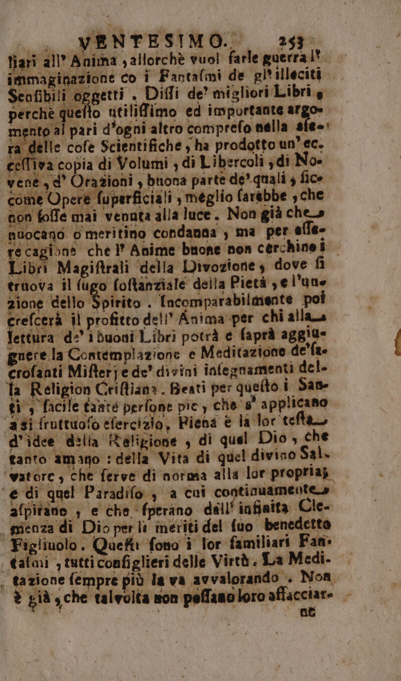 fto utilifimo ed importante argo» m sh pari d'ogni altro comprefo nella sfe-: ta delle cofe Scientifiche , ha prodotto un’ ec. ‘cell'iva copia di Volumi ; di Libercoli ydi No- ‘vene, d° Orazioni , buona parte dé. quali 4 fice perchè qu come Opere fuperficiali , meglio farebbe sche gon foffe mai venuta alla luce. Non già che» muocago o meritino condanna , ma per elfe- re cagione che l' Anime buone non cerchinei Libri Magiftrali ‘della Divoziones dove ù truova il (ugo foftanziale della Pietà ye l'uue zione dello Spirito . Incomparabilmente poi crefcerà il profitto dell’ Anima -per chi alla Vettura de’ i buoni Libri potrà € faprà aggiu- guere la Contemplazione e Meditazione de'fa Gir Mifferje de divini infegnamenti del. la Religion Criflian». Beati per quefto i San ti, facile tante perfone pic) che s° applicano ‘asi fruttuofo efercizio, Riena è la lor tefta, d'idee delia Religione , di quel Dio , che tanto amano : della Vita di quel divino Sal. ‘watore , Che ferve di norma alla lor proprias | ‘e di quel Paradifo , a cui continuamente» afpitane , e che fperano dell' infinita Cle- gienza di Dio per li ineriti del fuo benedetto | Figliuolo. Quefti fono i lor familiari Fan» Cali , tutti configlieri delle Virtà. La Medi. ; tazione fempre più la va avvalorando . Noa è già; che talvolta son peffamo loro affacciate — ET i pei