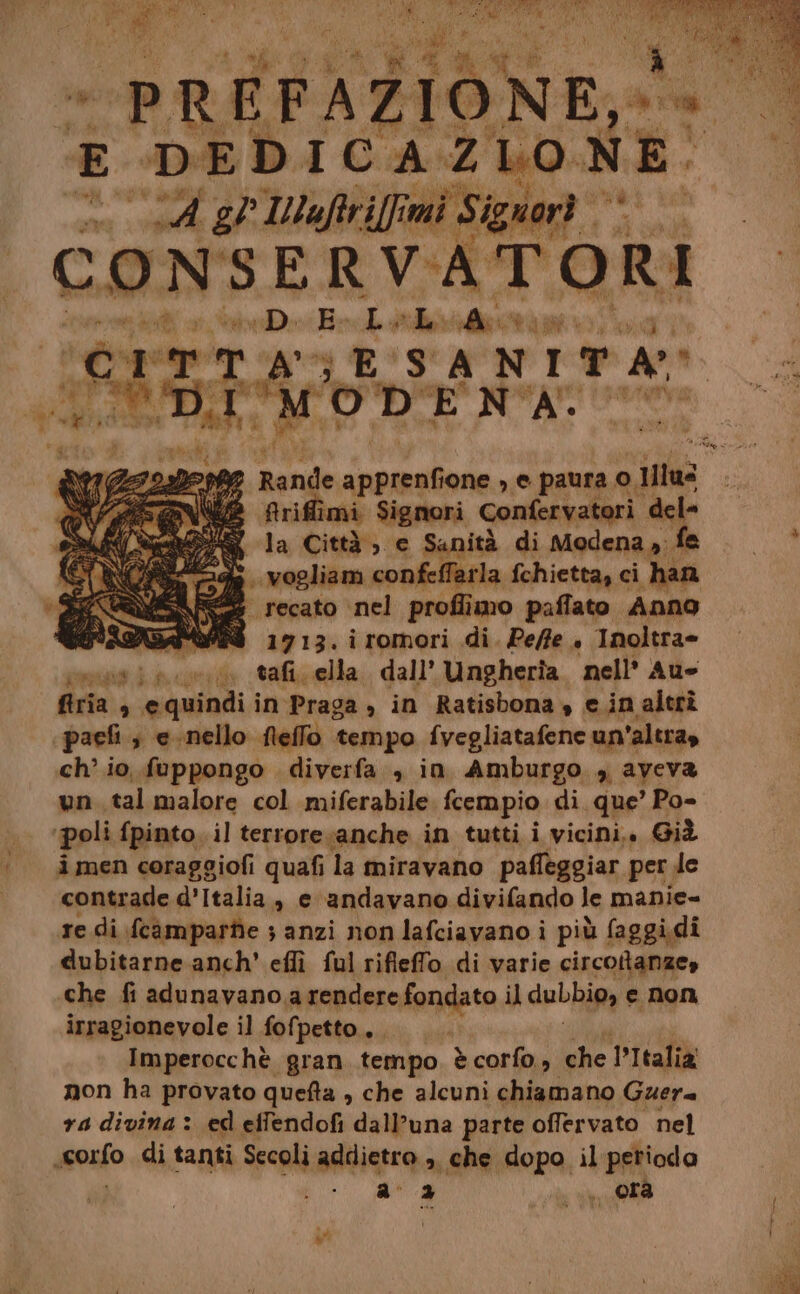 E DEDICAZIONE: SA gl IWNlaftri[fimi i Signor. sr DER] CONSERV ATORI DE Lolud 1 RIE | AGE SANITA VE DIA TODENA. friffimi Signori Confervatori dele la Città; e Sanità di Modena». .vogliam confeffarla fchietta, ci han } recato nel proflimo paffato Anno RAGA 1713. iromori di. Pe/fe . Inoltra» sui ae tai, ella. dall’ Ungheria nell’ Au firia , equindii in Praga , in Ratisbona, e.inaltrî paefi ; e-nello fleffo tempo fvegliatafene un'altra, ch’ io fuppongo diverfa , in Amburgo , aveva un tal malore col miferabile fcempio di que’ Po- ‘poli fpinto. il terrore sanche in tutti i vicini. Già i men coraggiofi quafi la miravano paffeggiar per de contrade d’Italia » e andavano divifando le manie= re di fcamparte ;s anzi non lafciavano i più faggidi dubitarne anch’ eflì ful rifleffo di varie circotanze, che fi adunavano, a rendere fondato il dubbio, e non irragionevole il fofpetto... Imperocchè gran tempo ècorfo, she PItalia non ha provato quefta , che alcuni chiamano Guera ra divina > ed effendofi dall’una parte offervato nel ssosfo di tanti Secoli addietro ». che dopo il perioda