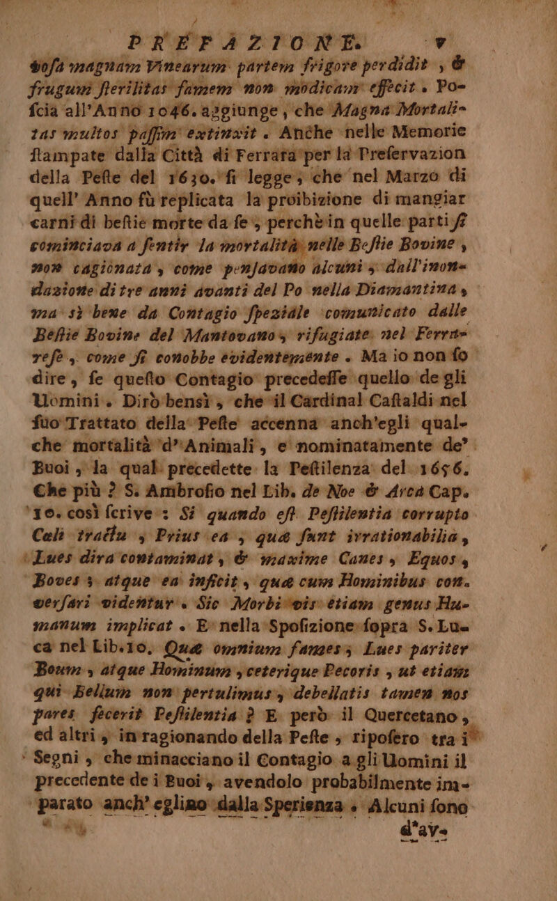 = de' PREFAZIONE sofa magnam Vinearum partem frigore perdidit , & fruguni frerilitas fumem non modicam effecit. Po- fcia all’Anno 1046. aggiunge , che ‘A/agna Mortali= tas multos paffim' extinxit . Anche ‘nelle Memorie ftampate dalla Città di Ferrata'per la Prefervazion della Pefte del 1630.fr legge; che ‘nel Marzo di quell’ Anno fù replicata la proibizione di mangiar carni di beftie morte da fe) perchèin quelle parti.ff cominciava a fentir la mortalità nelle Beftie Bovine , mon cagionata , come peRfavarto alcuni 3 dall'inon= dazione di tre anni Avanti del Po nella Diamantina, ma' sì ‘bene da Contagio fpeziale ‘comunicato dalle Befie Bovine del Mantovano rifugiate nel Ferri» refe, come S conobbe evidenterzente . Ma io nonfo dire, fe quefto Contagio' precedeffe quello de gli Uomini» Dirò'bensì ; che-vil Cardinal Caftaldi nel fuo' Trattato della‘ Pefte' accenna anch'egli qual. che mortalità ‘d’Animali, e nominatamente de’. Buoi , la qual: precedette. la Pettilenza: del. 1656. Che più ? Sì Ambrofio nel Lib. de Noe & Arca Cap. ‘10. così ferive:: Si quando eft. Peftilentia corrupto Cali tratta , Prius ea; qua funt ivrationabilia, ‘Lues dira 'contaminat, & maxime Canes y Equos4 Boves 3 atque ea inficit, qua cum Hominibus con. verfari videntur « Sic Morbi‘wis etiam genus Hu» manum implicat » E» nella :Spofizione»fopra S.Lu= ca nel Lib.10, Que omnium fanzes; Lues pariter Boum» atque Hominum ,ceterique Pecoris , ut etiai qui Bellum non pertulimus:, debellatis tamen nos pares fecerit Peflilentia è E però il Quercetano, ed altri imragionando della Pefte ; ripofero tra i° > Segni, che minacciano il Contagio a.glilomini il precedente de i Buoi, avendolo probabilmente ina- ‘parato anch’ eglimo \dalla Sperienza + Alcuni fono a AU d'ave