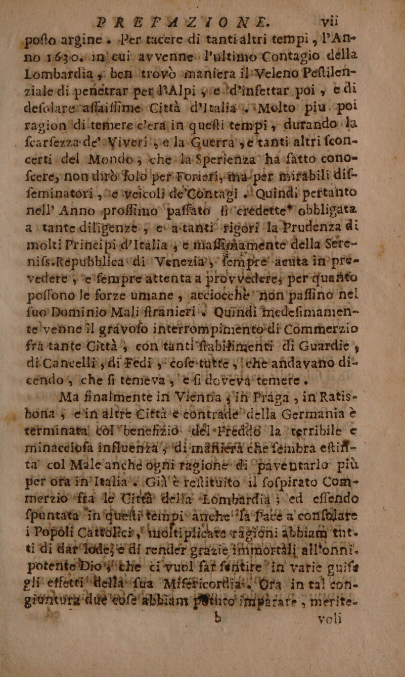 «poto argine » «Pen.tucere.di tantialtri tempi, l’Ane no 1630. ini euiv av verine: l’ultimo Contagio della Lombardia 4: ben ‘trovò maniera il:Veleno Peftilen- | zialecli peniétrar pen dRAlpi se td’infettar. poi è e di defalaretafiaiffime Città d’Italia ‘iMolto piu..poi ragion'idi.temere:clera;in quefti tempi y durando: la | fcarfezza de'oNiveri! sella Guerra è tanti altri fcon- certi ‘del Mondo} ‘chela: Sperienza ha fatto cono= fcereynon dirdiFolo pet Foniefiyità/pér mifabili dif- femninatori., Me %weicoli de'Contadi «Quindi peftanto nell’ Anno «proffimo ‘paffato #iveredette” obbligata a\tantedilipenzè 5 evastariti tivori la-Prudenza di molti Prinéi pid Italia. e mafiohamente della Sere- nifsiRépubhlicavdi Venezia): fempre' ‘acuta impre» vedere) e'fempre attenta a provvedere: per ‘quafito poffono le forze umane 3 \atciotchè‘non'paffino nel fuo Dominio Mali Aranieri è Quindi iniedefimamen- telvenne Îl grivofo interrompimente:di COmmerzio fritante:Città 4 con tantiftabifimentà di Guardie, di Cancelli ydi Fedi}: dofenitee yieHt'andavano di cendo'iche fi temeva edi dovevatemete | + «© Ma finalmente ini Vienmia Jil Praga , in Ratise. a bona 5 edin'altre Città «e contrade”della Germania è tétminata! (OI benefizio: «dél-Fredio ‘1a terribile e miinacdibfa influettzà'} di mf the fembra eltift- ta' col Male'anché dpr ragiohe di Opavebtarlo più per ofa in'Italia (Già è tellittito il fofpirato Com- merzio) ia de Tit della Lombardia i ed effendo {puntata “n'quelti tempivànche!ifa ‘Paté a comfolate i Popoli Cattolici nidltiplichto eSpioni abbiam tut. . È ti di datoiode; e di reniler grazie iihimioredli all'onni. potetito Dio*ithe ci‘vuol fat feritire®in vatie puife gli etfetti'Uellà. Tua ‘Mifticorli as. ‘Ora “intaì con. gin a o np carà rio voli