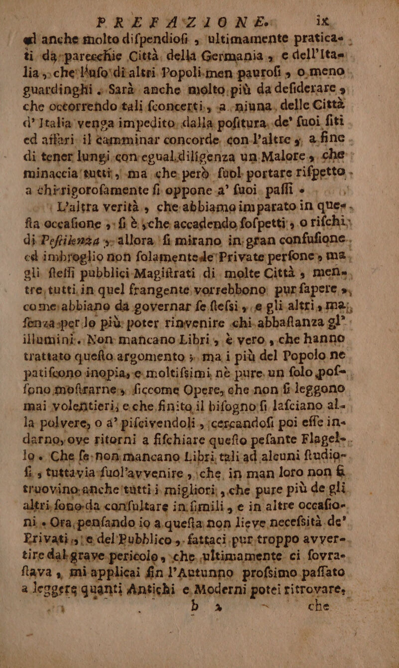 el anche molto difpendiofi , ‘ultimamente pratica» . ti darparcechie Città. della Germania , e dell’Itam. lia» cheliufosdî altri Popoli.men paurofi è 0,meno . guardinghi + Sarà anche molto.più da defiderare 4 che octorrendo tali fconcerti., «a.-miuna. delle Città d’Italia venga impedito, dalla pofitura..de’ fuoi fiti. ed affari. il tamminar concorde. con-l’altre y, a fine. di tener lungi.comegual.dilisenza un:Malore 4 che : minaccia'tuttî ,i.ma che: però fuol portare rifpetto . a chirsigorofamente fi. oppone .a° fuoi. pafli è. ..., ( IL’altra verità., che:abbiamo imparato in ques, fia occafione 3: fi è che accadendo fofpetti 3.0 rifchi; di Peftiknza +- ‘allora fi mirano in:gran confufione.. est imbiteglio non folamentede'Private perfone» ma, gli. fteffi pubblici Magiftrati di. molte Città è mene, tre\tutti.in quel frangente. vorrebbono: purfapere », comesabbiano da governar fe.fielsi » e gli altri, ma;, fenza-per.lo più: poter rinvenire .chi.abbafanza gl”. illumini. Non mancano Libri , è vero. ,.che hanno trattato quefto. argomento », mai più del Popolo ne patifcono inopia,-e moltifsimi nè pure un folo pof= fono moftrarnen, ficcome Opere, che.non fi leggono mai volefitieri; e.che,finita.il bifogno:fi lafciano al. la polvere, o a° pifcivendoli., ;cescandofi poi effe in darnoyove ritorni a fifchiare quefto pefante Flagel». 19 + ‘Che fe:non.mancano Libri taliad alcuni ftudio=. fis tuttavia-fuol’avvenire., \che, in man loro non &amp;. truovino:anche!tàtti.i. migliori: ,.che pure più de gli. altri,fono-da confaltare in.fimili, e in altre occafio= ni.» Ora penfando io a.queta. non lieve necefsità de’ Rrivati,1e del'Bubblico.,. fattaci pur.troppo avver-, tire dabgraye pericolo » xche. ultimamente ci fovra- Nava , miapplicai fin l’Actunno profsimo paffato a leggera quanti Antichi Apart ritrovare». Vate 11° i % a a