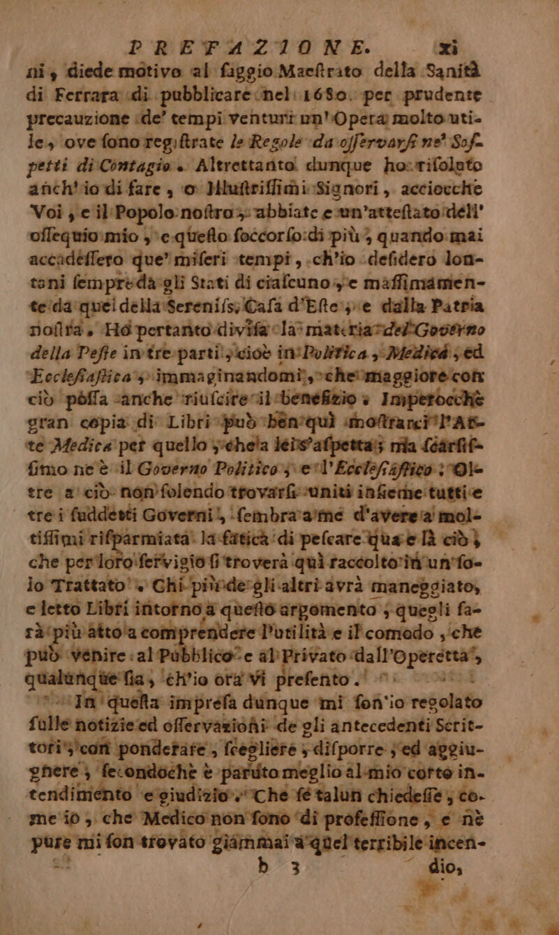 ni diede motivo al figgio Maeftrato della Sanità di Ferrara «di pubblicare nel: 1680. per prudente precauzione ‘de’ tempi venturi on) pera molto uti- le, ovefonoregiftrate le Resole da offervarf ne’ Sof= petti di:Contagio . Altrettanto. dunque horifolato anch'io di fare , ‘o Miuitriffii Signori, acciocchie Voi; e il‘Popolo:notro: abbiate ecun’atteftato deli ofleguio:mio ,*e-quefto foccorfo:di più; quando:mai accadeffero que” miferi tempi , ch'io -defidero lon- toni fempredargli Stati di ciafcuno ye maffimamien- teida: ‘quei della:Sereni/s;Cafa d'Elte:;\e dalla Patria Doftta, Hd pertanto divifa cla? materia rdeliGoo@no della Pefte imtre-partilzicioò ini Politica y MeZicd ed pe rear ig immaginandomi;,>cheimaggiore cont ò ‘pòlla «anche riufcite il -beneftio è Imperocchè gran copia di Libri. può bén'quì snottrarci'PAt- te Medica pet quello chela leiwafpetta:; nia léarfif- fimo ne È il Governo Politico 3 el Edelefiffizo Ole tre acid non folendo tfovarf uniti inferhe:tuttice che peri Mefvigioi troverà: ‘quì raccoltoriirun’fo- io Trattato» do -P sgpriade “aleri avrà maneggiato, ce Re» Libfi initofno a queto argomento ; quegli fa- resp pprbati edito ità e il comedo ‘ché pel “Wénire ia ilicole ab Privato: pri tie costume fa, ‘elio ora Vi prefento .! 0. “In quela imprefa dunque mi fon'io rebeliio fulle notizie ed offervaziohi ‘de gli antecedenti Scrit- tofi*’corì ‘pondetate , fregliere 5 dif porre ; ed ‘apgiu- gnere } fecondochè è partito meglio almio corte in. tendimento ‘e'giudizio» Ché fé taluni chiede@ie; co. - me'id) che Medico non fono ‘di profeffione, e nè sà mi fon tfovato giammai aquel'terribile‘incen- b 3 dio, Pd » n =