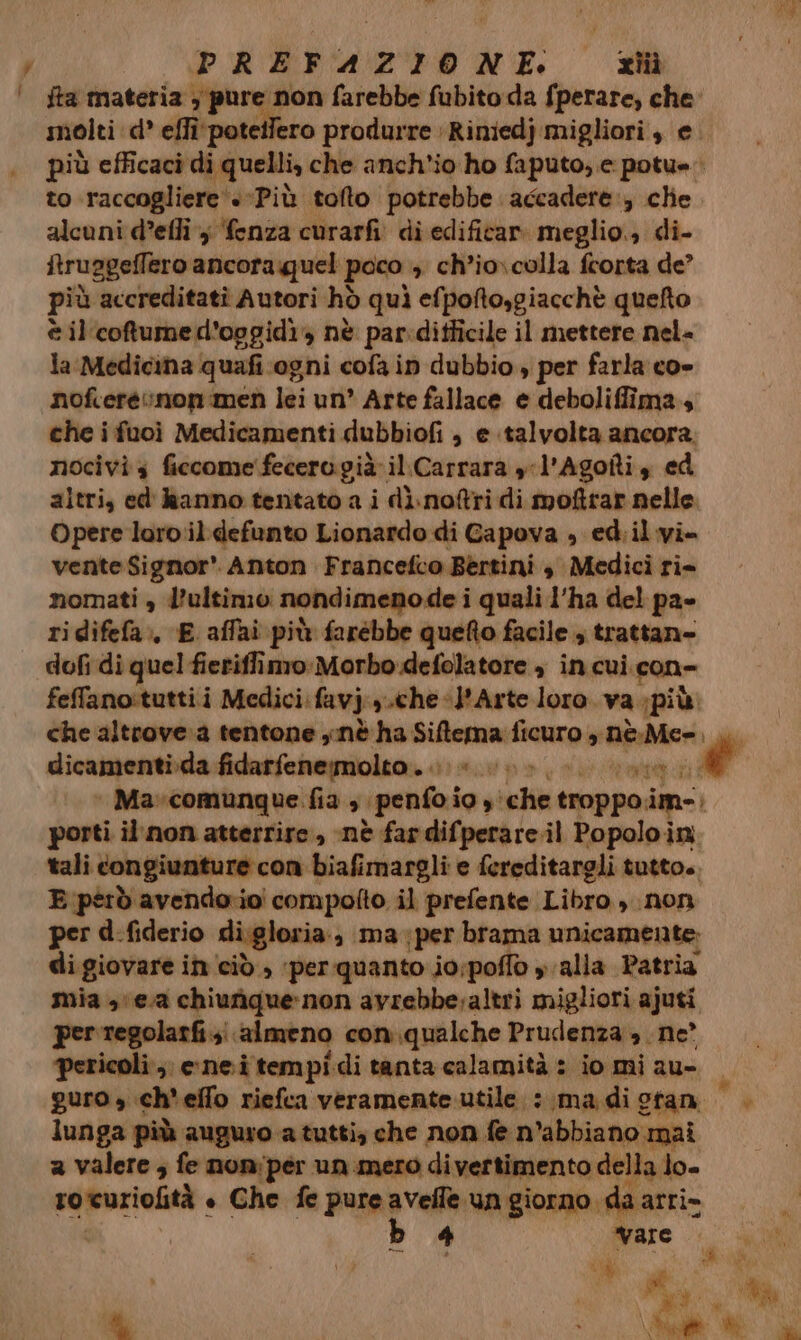jta materia , pure non farebbe fubito:da fperare, che to raccogliere‘ «Più tofto potrebbe accadere, clie alcuni d’efli j ‘fenza curarfi di edificar meglio. di- ftruageffero ancora quel poco , ch’io\colla frorta de? più accreditatì Autori hò quì efpofto,giacchè quefto è il'cotumed’oggidi» nè par:ditficile il mettere nel= la Medicina quafi ogni cofa in dubbio , per farla co- nofceré non men lei un” Arte fallace e deboliffima.s che i fuoì Medicamenti dubbiofi , e talvolta ancora. nocivi s ficcome fecero già il.Carrara yl'Agoîti, ed altri, ed' Ranno tentato a i dì.noftri di moftrar nelle. Opere loro il defunto Lionardo di Gapova , ed.il vi- vente Signor* Anton Francefco Bertini , Medici ri- nomati , l’ultimo nondimenode i quali l’ha del pa» ridifefa:, E affai più farébbe quefto facile , trattan» dofi di quel fieriffimo: Morbo defolatore » in cui con- feffano:tuttii Medici:favj.,.che «l'Arte loro. va più. che altrove.a tentone y.nè ha Siftema ficuro è nè.Me=, dicamenti.da fidarfenemolto . «> pitt porti il.non atterrire, nè fardifperare.il Popoloin tali congiunture con biafimargli e fereditargli tutto. E però avendorioi compofto il prefente Libro , non per d-fiderio di.gloria a maper brama unicamente: digiovare in cid, per quanto io;poflo y alla Patria mia 3 ea chiunique-non avrebbe altri migliori ajuti per regolarfi.;:. almeno con. qualche Prudenza, ne’ pericoli ,; nei tempi di tanta calamità : io mi au- lunga più auguro a tutti; che non fe n’abbiano mai a valere ; fe noniper un.mero di vertimento della lo. rotuziolità + Che fe pure de argini: da A ;