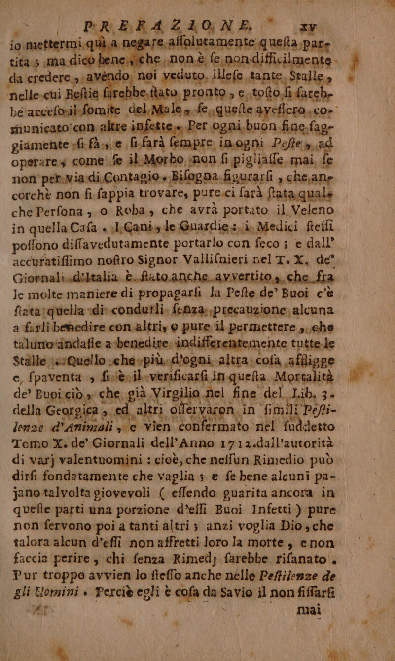 “x Mid wi prErazione La io. mettermi.qi Serao Meltemi sis ela ee tita.s ima dico. he ,,non è fe nondifficilmente da ag “a Mendo ; noi veduto, illefe tante, stalle, fa rebbe ato pronio 9 nuto odiate bela ‘accel Ì e. deliMiale ba rfe, quelle aveflero, Or municato! con; altre a Per ogni,buon fine.fagr operare come fe il.Morbo non fi pigliafe. mai, fe non pervia-di.Contagio » Bifogna.figurarfi , che,ane corchè non fi fappia trovare, pure.ci farà ftataquale che Perfona , 0 Roba, che avrà portato il Veleno in quella Cafa + li Canisy.le Guardie si, Medici Refli poffono difavedutamente portarlo con feco s e dall’. accuratiffimo noftro Signor Vallifnieri nel T.X. de Giornali..dibtalia è. Stato anche. avvertito a, che fia Je molte maniere di propagarfi la Pefte de’ Buoi c'è. fiata: quella «dii condutli. fenza: precauzione alcuna a farli benedire con.altri, 0 pure il permettere ;. ghe talumo‘dndafle a benedire; indifferentemente tuttele Stille resQuello .cheepiù; d'ogni alta: cosa sa e, fpaventa s five il sverificarfi inquelta Morta lità de' Buoi.ciò a che. g già Virgilio del fine del ciù, Za della Georgica 3. sed altri of ISEUAER, in fimì Mi Pot lenze d’ Animali se vien confermato nel fuddetto Tomo X. de’ Giornali dell'Anno 1712.dall’autorità di varj valentuomini : cioè, che nelilun Rimedio può dirfi fondatamente che vaglia 3 e fe bene alcuni pa- jano talvolta giovevoli ( effendo guarita ancora in quefte parti una porzione d’efli Buoi Infetti ) pure non fervono poi a tanti altri 3 anzi voglia Dio , che talora alcun d'effi non affretti loro la motte , enon faccia perire , chi fenza Rimedj farebbe rifanato . Pur troppo avvien lo fteffo anche nelle Pe/filenze de gli Uomini è Percib egli è cofa da cola il non fiffarfi «AP ; mai ay Ù,