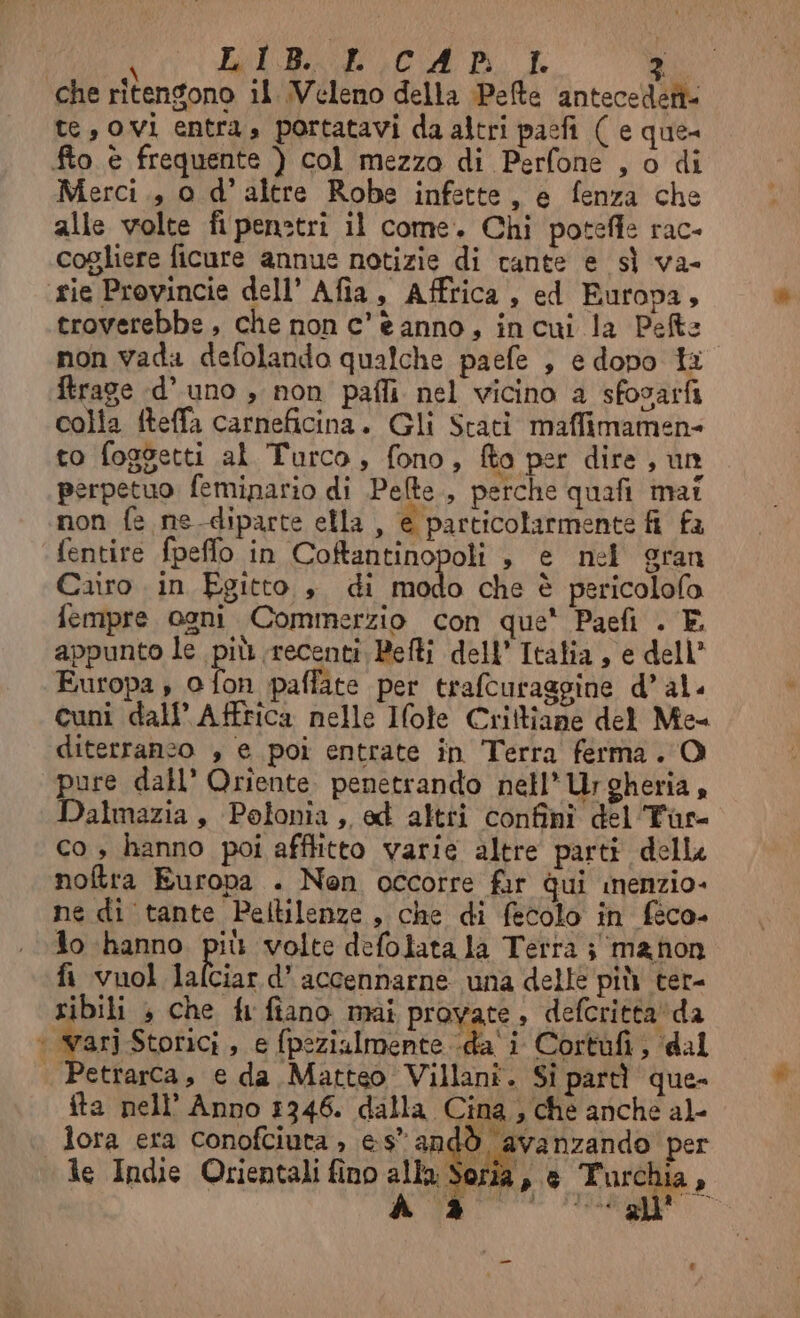 RICA na che ritengono il Veleno della Pete antecedeti- te, ovi entra» portatavi da altri pacfi ( e que- fto è frequente ) col mezzo di Perfone , o di Merci., o d’ altre Robe infette, e fenza che alle volte fi penstri il come. Chi potefle rac- cogliere ficure annue notizie di tante e sì va- ‘rie Provincie dell’ Afia, Affrica , ed Europa, troverebbe, che non c'è anno, incui la Pets non vada defolando qualche paefe , e dopo ta ftrage d’ uno , non pafli nel vicino a sfosarfi colla fteffa carneficina. Gli Stati maffimamen- to foggetti al Turco, fono, fta per dire , un perpetuo feminario di Pete, perche quafi mai non fa ne diparte ella , e particolarmente fi fa fentire fpefflo in Coftantinopoli è e nel gran Cairo in Egitto, di modo che è pericolofo fempre ogni Commerzio con que Paefi . E appunto le più recenti, Befti dell’ Italia, e dell’ Europa , 0 fon paffate per trafcuraggine d’ al. cuni dall’ Affrica nelle Ifole Criltiane del Me diterranzo , e poi entrate in Terra ferma. O pure dall’ Oriente penetrando nell’ Urgheria, Dalmazia, Polonia, ed altti confini del Tar- co , hanno poi afflitto varie altre parti dell noftra Europa . Nen occorre fir Qui nenzio- ne di tante Peltilenze, che di fecolo in féco- io hanno più volte defolata la Tetra ; ma non fi vuol lafciar d’ accennarne una delle più ter- ribili , che fi fiano mai provate, defcritta‘'da ‘ dari Storici , e fpezialmente -da'i Cortufi, dal | Petrarca, e da Matteo Villani. Sî partì que- fta nell’ Anno 1346. dalla Cina, che anché al- lora era conofciuta , es” andò avanzando per le Indie Orientali fino alla Soria, è Turchia,