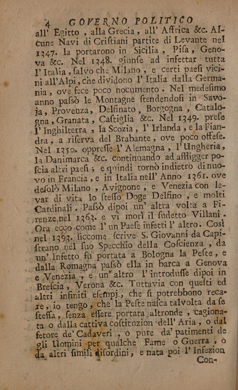 all’ Esitto , alla Grecia, all’ Affrica &c. AÎ- cun: Navi di Criftiani partite di Levante nel 1247. la portarono in, Sicilia , Pila, Geno- va &c. Nel 1348. sianfe ‘ad infettar | tutta l'Italia , falvo che Milano , e certi paefi vici ni all’Alpi,cne dividono 1’ Italia dalla Germa- nia, ove fece poco nocumento » Nel medefimo anno pafsò le Montagne ftendendofi in Savo- ja, Provenza, Delfinato, Borgogna , Catalo» gna Granata , Caftiglia &c. Nel 1349. prefe 1° Inghilterra » la Scozia , 1’ Irlanda , e la Fian- dra; a rilerva del Brabante; ove poco offefe. Nel 1750. opprefie.l’ Alemagna , 1’ Ungheria, 1a Danimarca &c. continuando ad aflligger po- {cia altri paefi; e quindi tornò indietro di nuo- vo in Francia, e in Italia nell’ Anno 1361. ove defol) Milano , Avignone , e Venezia con le- var di vita lo fteflo Doge Delfino , e molti Cardinali . Pafsò dipoi. un’ altta volta a Fi- ‘renze nel 1363. e vi morì il fadetto- Villanî. «Ora ecco «come .l’ un Paefe infetti V altro. Così . nel:1393. ficcome, ferive S. Giovanni da Capi- ‘ ferano nel fuo Specchio della Cofcienza , da up’. Infetto fu portata a Bologna la Pefte, e “dalla Romagna pafsò ella in barca a Genova - e Venezia», €. un” altro l’‘introdufie dipoi in | Brefcia, Verona &c. Tuttavia'con quelti ed ‘altri infiniti. efempi., che fi potrebbono teca» vige » 10. ed Si Pefte nalca talvolta da fe - frefla, fenza, eflere. portata ‘altronde , ‘cagiona- ta.0 dalla cattiva coftituzion dell’ Aria, 0 dal fetore de’ Cadaveri ., 0 pure da' patimenti de ‘gli Uomini sper qualche Fame o Guerra ; Ò da, altri fimili wifordini, e nata poi l° e/-/ - on