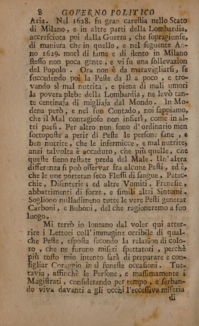 i w 1% oa tut di Milano, e in altre parti della Lombardia, agiunfe, di maniera che in quello, e. nel feguente Ac- no 1629. morì di fame e di itento in Milano fteflo non poca gente; e vifu una follevazion del Popolo . Ora nonvè da maravigliarfi, fe vando sì mal nutrita , e piena di mali umori te centinaja di migliaja dal Mondo. In Mo. dena però, ‘e nel fuo Contado, noi fappiamo, che il Mal contagiofo non infierì, come in al- tri paefi. Per altro non fono d’ ordinario men fottopofte a perir di Pefte le perfone fane , e ben nutrite, che le infermicce,, e mal nutritez anzi talvolta è accaduto, che più quelle, che quefte fieno reltate preda del Male. Un'altra differenza fi può offervar fra alcune Pefti.,, ed è, che le une porteran feco Fluffi di fangue , Petece chie, Difenterie 3 ed altre Vomiti, Frenefie , abbattimenti di forze, e fimili altri Sintomi. Sogliono nulladimeno tutte le vere Pefti generar Carboni, e Buboni, delche ragioneremo a fuo luogo» è | Mi terrò io lontano dal voler qui atter- rire 1 Lettori coll’immagine orribile di qual. che Pefte, iti fecondo la relazion di colo- DO tofto mio intento farà di preparare e cone igliar Coraggio in sì funefte occafioni.. Tut+ tavia , affinchè le Perfone, e maffimamente i Magiftrati , confiderando per tempo è ferb do viva davanti a gli occhi l’eccefli;