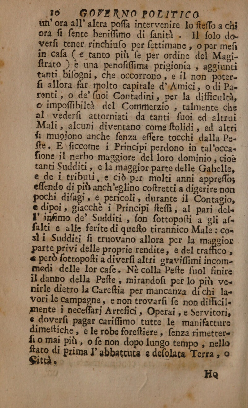 un’ ora all’ altra poffa intervenire lo fteffo a chi ora fi fente beniffimo di fanità +. Il folo do- verfi tener rinchiulo per fettimane ,-0 per mefi in cafa ( € tanto più fe per ordine del Magi ftrato ) è una penofiffima prigionia 4 aggiunti tanti bifogni, che occorrono, e il non poter- fi allora far molto capitale d*Amici, odi Pa» renti; o. de’ dii Contadini, per la difficultà, o impoffibiltà del Commerzio , talmente che al vederfi attorniati da tanti fuoi ed altrui . Mali, alcuni diventano come ftolidi, ed altri fi muojono anche fenza effere tocchi dalla Pe- fte. E\ficcome i Principi perdono in tal'occa» fione il nerbo maggiore del loro dominio , cioè tanti Sudditi , e a maggior parte delle Gabelle, e de i tributi, e ciò p:r molti anni appreflo; effendo di più anch’eglino coftretti a digerire non pochi difagi s e pericoli, durante il Contacio, e dipoi ;. giacchè i Principi ftefli, al pari dele 1’ infimo de’ Sudditi., fon fottopofti ‘a gli af falti e alte ferite di quefto tirannico Male : cos sìi Sudditi fi truovano allora per la maggior . pa:te privi delle proprie rendite, e del traffico, « però fottopofti a diverfi altri oraviffimi incom= modi delle lor cafe. Nè colla Pefte (nol finire il danno della Pefte ; mirandofi per lo più ve= nirle dietro la Careftia per mancanza dichi la« vori le campagne, e non trovarfi fe non difficil- amente i neceffarj Artefici, Operai , e Servitori, e doverfi pagar cariffimo tutte le manifatture dimeltiche , e le robe foreftiere , fenza rimettere: fio mai più, o fe non dopo lungo tempo ; nello dA di prima I abbattuta e defolata Terra ; 0 ab ij Ha