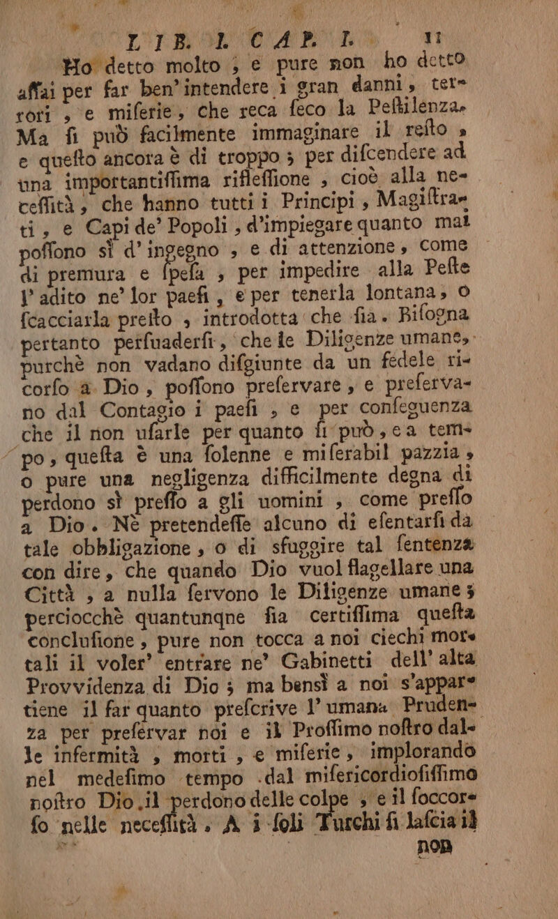 Ho detto molto ; e pure non ho detto affai per far ben intendere i gran danni, tere cori , e miferie, che reca feco la Peftilenza» Ma fi può facilmente immaginare il reîto » e quefto ancora è di troppo 3 per difcendere ad una importantiflima rifleffione , cioÒ alla ne- cefità, che hanno tutti i Principi , Magiftra» ti, e Capi de’ Popoli , d’impiegare quanto mal poffono sì d’ingegno ; e di attenzione, Come di premura e fpela , per impedire alla Pefte Vl adito ne’ lor paefi, e per tenerla lontana; © fcacciarla preito 3 introdotta che fia . Bifogna pertanto perfuaderfi , che de Dilioenze umane, purchè non vadano difgiunte da un fedele ri- corfo è Dio , poffono prefervare , e preferva- no dal Contagio i paefi , e per confeguenza ‘che il non ufarle per quanto fi può, ca tem- “po, queta è una folenne e miferabil pazzia 4 o pure una negligenza difficilmente degna di perdono sì preffo a gli uomini , come pretlo a Dio. Nè pretendeffe alcuno di efentarfi da tale obbligazione , 0 di sfuggire tal fentenza con dire, che quando Dio vuol flagellare una Città ; a nulla fervono le Diligenze umane 3 perciocchè quantungne fia. certiffima quefta conclufione , pure non tocca a noi ciechi More tali il voler’ entrare ne’ Gabinetti dell’ alta Provvidenza di Dio 3 ma bensì a noi s'appare tiene il far quanto prefcrive 1’ umana Pruden= za per prefervar hòi e il Proflimo noftro dal» le infermità , morti , e miferie , implorando nel medefimo tempo -dal mifericordiofiffimo noftro Dio.il perdonodelle colpe » e il foccore fo nelle neceflità . A i -foli Turchi fi lafcia 1) n | non