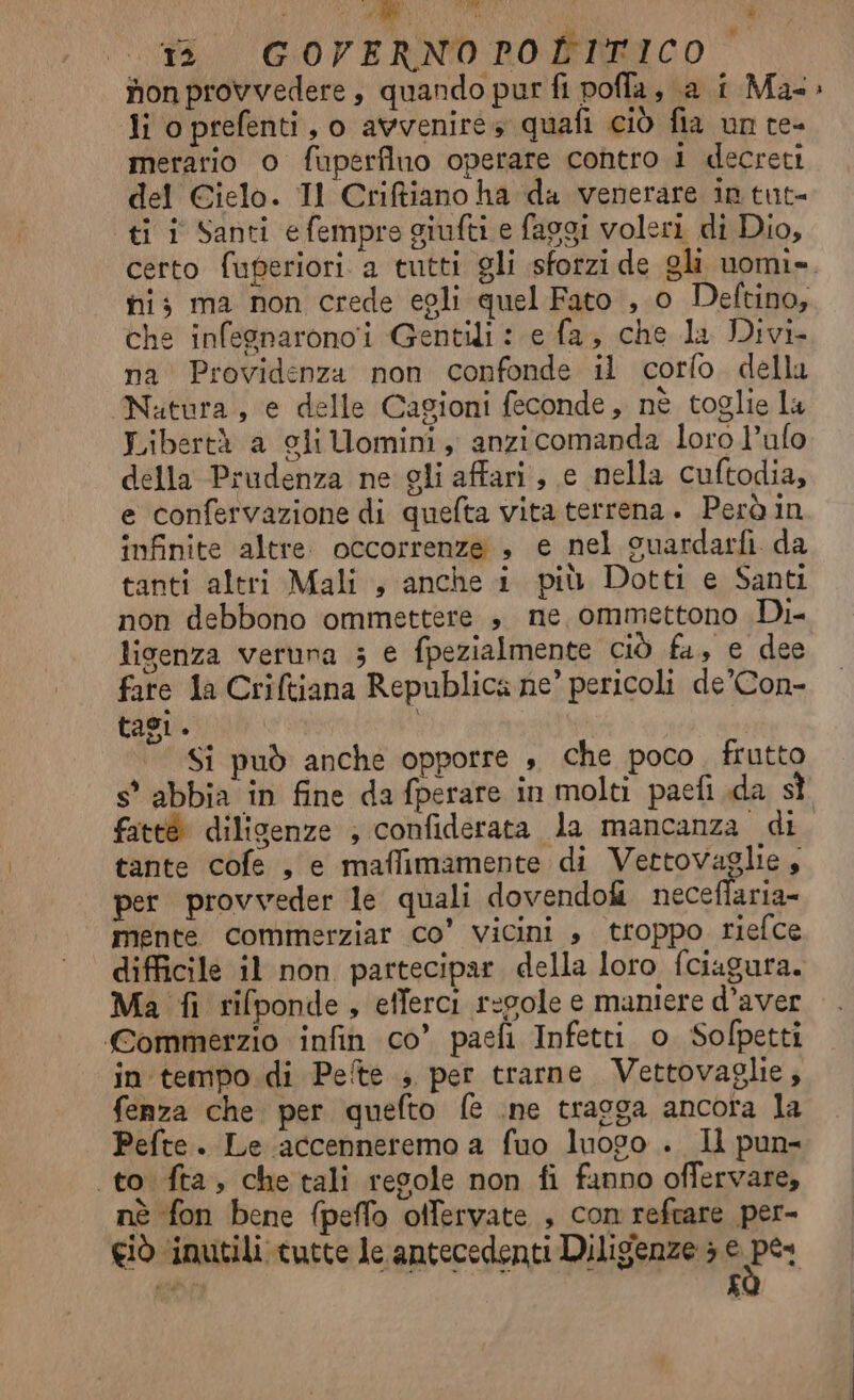 nonprovvedere, quando pur fi poffa, a i Ma» li oprefenti, o avvenire» quafi ciò fia un te- merario o fuperfino operare contro i decreti del Cielo. Il Criftiano ha da venerare in tut- ti i Santi e fempro giufti e faggi voleri di Dio, certo fuferiori a tutti gli sforzi de gli uomi». hi; ma non crede egli quel Fato , o Deftino, che infesnaronoi Gentili : e fa, che la Divi na Providenza non confonde il corfo. dellu Nutura, e delle Cagioni feconde, nè toglie la Libertà a gliUomini, anzicomanda loro l’ufo della Prudenza ne gli affari, e nella cuftodia, e confervazione di quefta vita terrena. Però in infinite altre. occorrenze , e nel suardarfi da tanti altri Mali , anche i più Dotti e Santi non debbono ommettere ». ne, ommettono Di- ligenza veruna 3 e fpezialmente ciÒ fa, e dee fare la Criftiana Republica ne’ pericoli de’Con- tasi. Si può anche opporre s che poco. frutto s* abbia in fine da fperare in molti paefi da st fateé dilisenze ; confiderata la mancanza di tante cofe , e maffimamente di Vettovaglie, per provveder le quali dovendo neceflaria- mente commerziar Co’ vicini , troppo riefce difficile il non partecipar della loro fciagura. Ma fi rifponde, efferci regole e maniere d’aver Commerzio infin co’ paefi Infetti o Sofpetti in tempo.di Pete ; per trarne Vettovaglie, fenza che per quefto fe .ne traoga ancora la Pefte. Le accenneremo a fuo luogo . Il pun- to. fta, che tali regole non fi fanno offervare, nè fon bene fpeflo otfervate , con refrare per-