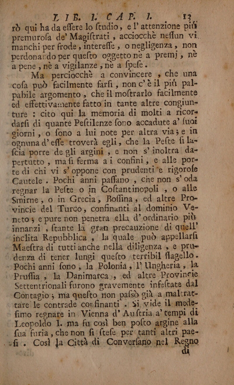 MOL BRIO PONTI rò qui ha da effere lo ftudio, e 1’ attenzione pit premurofa de’ Magiftrati , acciocchè neflun vi. manchi per frode, intereffe , o negligenza, non perdonardo per quelto oggetto nè a premj, nè a pene , nè a vigilanze ; né a fpefe. | Ma perciocchè a convincere » che una ‘cofa può facilmente farfi, nonc’ è il più pal- pabile argomento , che il moftrarlo facilmente ed effettivamente fatto'in tante altre congiun- ‘ture : cito qui la memoria di molti.a ricors darfi di quanté Peftilenze fono accadute a’ fuoi «giorni , 0 fono a lui note per altra via; e in ognuna d’effe*troverà egli, che la Pefte fila= {cia porre de gli argini , e non s’ inoltra da- pertutto , mafi ferma ai confini, e alle por= te di chi vi s° oppone con prudenti e rigorofe Cautele . Pochi anni paffano , che non soda regnar la Pefte o in Coftantinopoli ., o alle Smime , o in Grecia, Roffina, ed altre Pro» vincie del Turco, confinanti al dominio Ve- ‘‘neto3 e pure non penetra sella d’ordinario più innanzi , ftante la gran precauzione: di quell. ‘inclita Repubblica sla ‘quale. può appellarfi ‘denza di tener lungi quefto :terribil flagello . ‘Pochi anni fono sla Polonia s/1° Ungheria, la Pruffia » ‘la Danimatca,;, ed altre Provincie. Settentrionali furono gravemente infeltate dal Contagio 3 ma quefto rion pafsò già. a maltrat- tare le contrade confinanti . Si, vide il mede- fimo regnate in. Vienna d’ Auftria a’ tempi di Leopoldo I. ma fu così ben pofto argine alla | fua furia, che non fi‘ftefe. per tanti alcrìi pae- .ufi.. Così Ja Città.di Converfano nel Feo