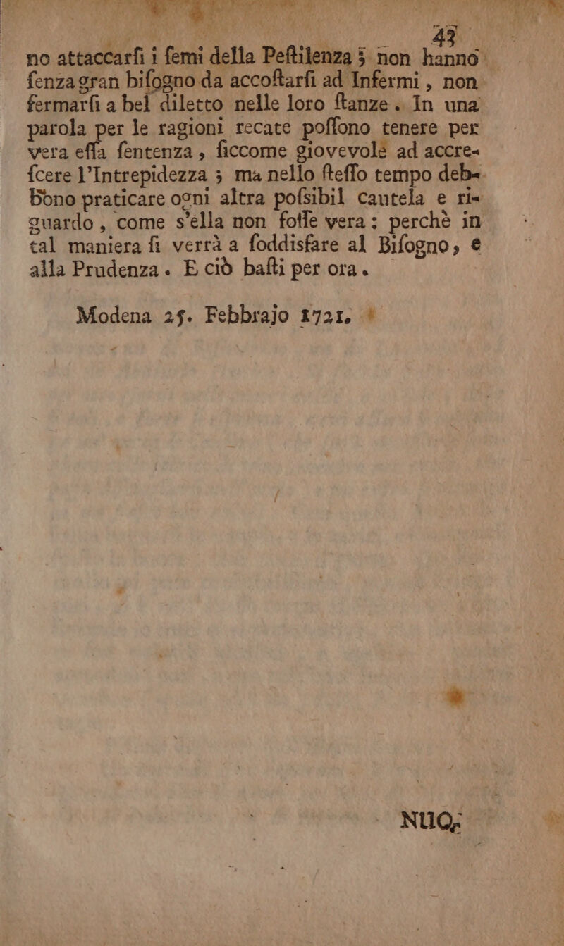 fenza gran bifagno da accoftarfi ad Infermi, non fermarfi a bel diletto nelle loro ftanze. In una parola per le ragioni recate poffono tenere per era effa fentenza, ficcome giovevole ad accre= {cere l’Intrepidezza 3 ma nello fteffo tempo deb=. Bono praticare osni altra pofsibil cautela e ri guardo, come s’ella non fotfe vera: perchè in tal maniera fi verrà a foddisfare al Bifogno, € alla Prudenza . E ciò bafti per ora. Modena 25. Febbrajo 1721. ‘ + NUGIP*.. di