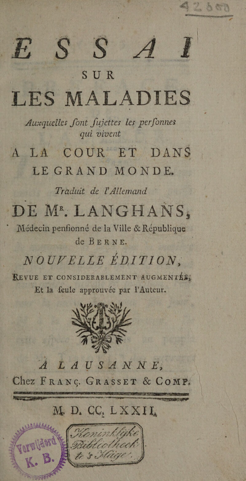 SUR LES MALADIES Auxquelles font Jujettes les perfonnes qui vivent ALER COUR ET DANS LE GRAND MONDE. Traduit de l'Allemand : DE M. LANGHANS, de BERNE. NOUVELLE ÉDITION, REVUE ET CONSIDERABLEMENT AUGMENTÉE, Et la feule approuvée par l’Auteur. À LAUSANNE, Chez FRANG GRESSER & Comp.