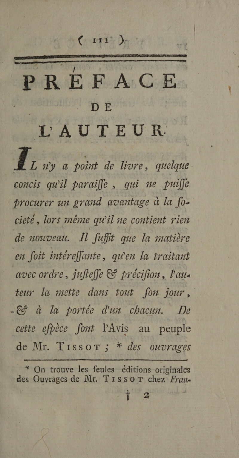 { Fes De: PRÉFACE éd DE LAUTEUR Î L ny a point de livre, quelque concis qu'il paraïffe , qui ne puille procurer un grand avantage à la fo- cieté, lors même qw'il ne contient rien de nouveau. Il fufit que la matière en foit intérefante, gwen la traitant avec ordre, juftefle &amp; précifion, l'an teur la mette dans tout fon jour, -€ à la portée dun chacur. De cette efpèce font l'Avis au peuple de Mr. Tissor ; * des ouvrages * On trouve les feules éditions originales des Ouvrages de Mr, Trssor chez Fran 172