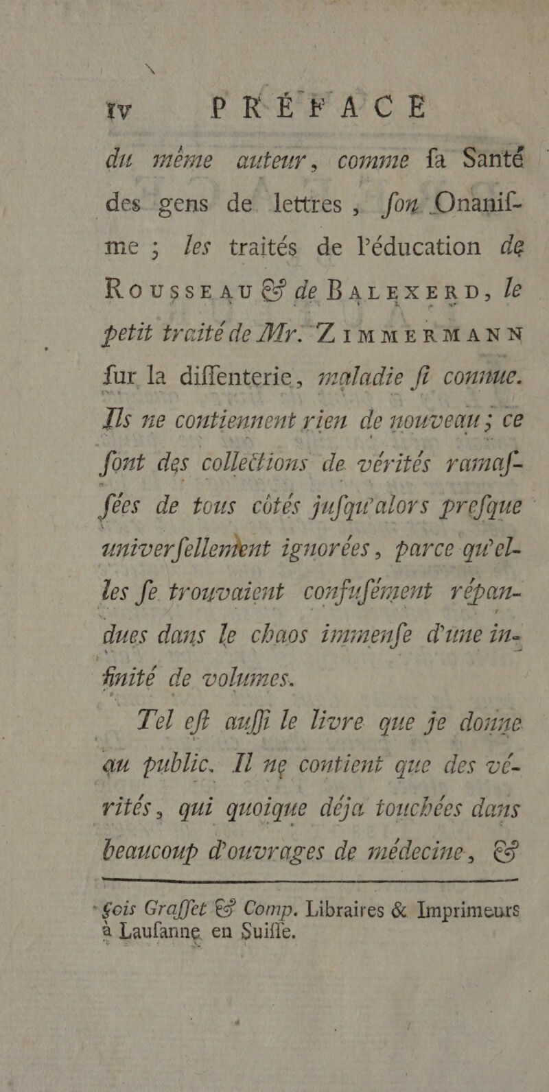 tv PRÉFACE du mème auteur, comme fa Santé des gens de lettres , fon Onanif- me ; es traités de l'éducation de Rousseau € de BArEexERD, le petit traité de Mr: ZiMMERMANN fur la diffenterie, #aladie fi COHUE. Us ne contiennent rien de nouveau ; ce font des collettions de vérités ramaf- fées de tous côtes jufqwalors prefque : univerfellenient ignorées, parce qwel des Je trouvaient confufément répan- dues dans le chaos imimenfe d'une Îl= 3 finité de volumes. | Te ef auf} le livre que je donne au public. Il ng contient que des vé- rités, qui quoique déja touchées dans beaucoup d'ouvrages de médecine, € fois Graffet 5 Comp. Libraires &amp; Imprimeurs à Laufanne en Suifle.