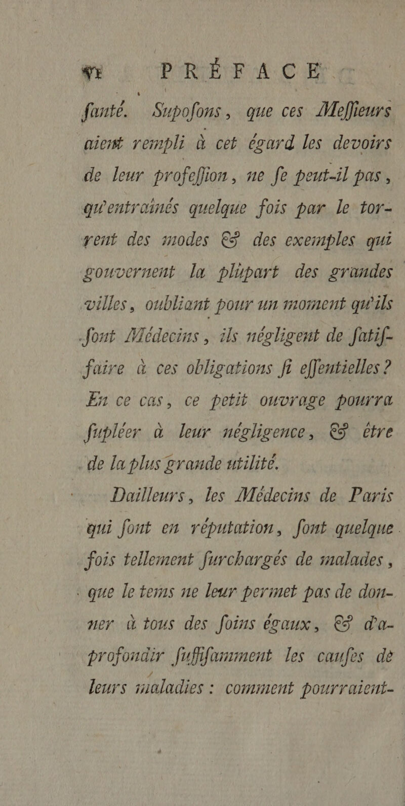 fe PERCÉE NEC ET: fonte. | Supofons, que ces Meflieurs aient rempli à cet égard les devoirs de leur profelion , ne fe peut-il pas, gwentroinés quelque fois par le tor- rent des modes € des exemples qui gouvernent la plupart des grandes villes, oubliant pour un moment qu'ils fout Médecins, ils négligent de fatif- faire à ces obligations fi effentielles ? En ce cas, ce petit OUVYOLE POUTTA fupléer à leur négligence, &amp; être de la plus grande utilité. Dailleurs, les Médecins de Paris qui font en réputation, font quelque. fois tellement furchargés de malades , . que le tems ne leur perinet pas de dou- ner à tous des foins égaux, € da- profondir fuffifamment les caufes dè / leurs saladies : comment pourraient-