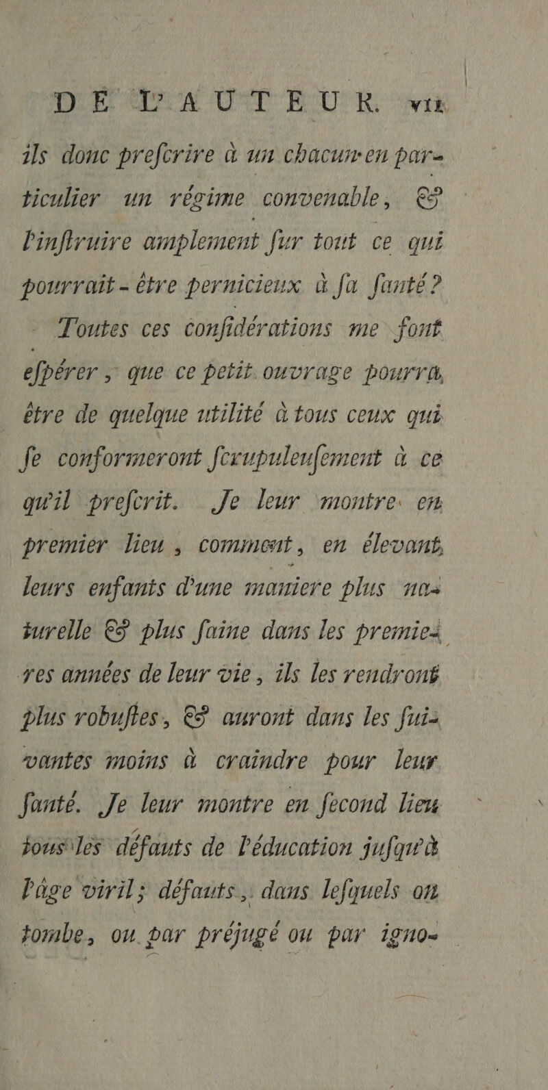 DPI AIN UT EUR. vik ils donc prefcrire à un chacurren par ticulier un régime convenable, € linfiruire amplement fur tout ce qui pourrait - être pernicieux à fa Janté? Toutes ces confidérations me font efpérer ; que ce petit. ouvrage pourra, être de quelque utilité à tous ceux qui Je conformeront Jrupuleufement à ce quil prefcrit. Je leur montre. em premier lieu, comment, en élevant, leurs enfants d'une maniere plus nos urelle €ÿ plus faine dans les premiei res années de leur vie, ils Les rendront plus robuftes, € auront dans les fui- wantes moins à craindre pour leur fanté. Je leur montre en fecond lieu jous\les défauts de l'éducation jufar à Page viril; défauts, dans lefquels on tombe, ou par préjugé ou par igno-