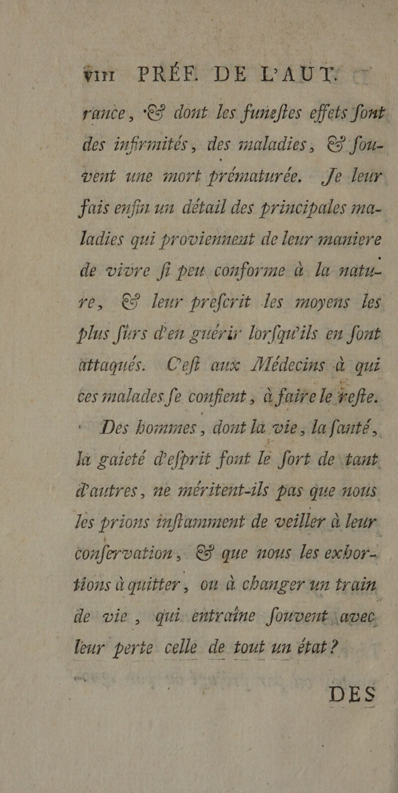 tour PRÉE DE L'AUT: r'ANCe , €? dont les funaelles effets font des infirmités des maladies €ÿ fou- vent une mort prématurée. Je leur fais enfin un détail des principales ma- ladies qui proviennent de leur maniere de vivre fi peu conforme à. ln natu- re, € leur prefcrit les moyens les. Dlus furs d'en guérir lorfan’ils en font attaques. Ceff aux Médecins à qui ces malades fe corfient , d | faire le ref. Des hommes, dont la vie, la fanté,. Ja gaieté defprit font le Jort de tant. dautres, ne méritent-ils pas que nous les prions inflamnient de veiller à leur confervation, €ÿ que nous les exbor #ions à quitter , où à changer un train de vie , ‘qui entraine fouvent\avec. | leur perte celle de tout un état? rs, a DES