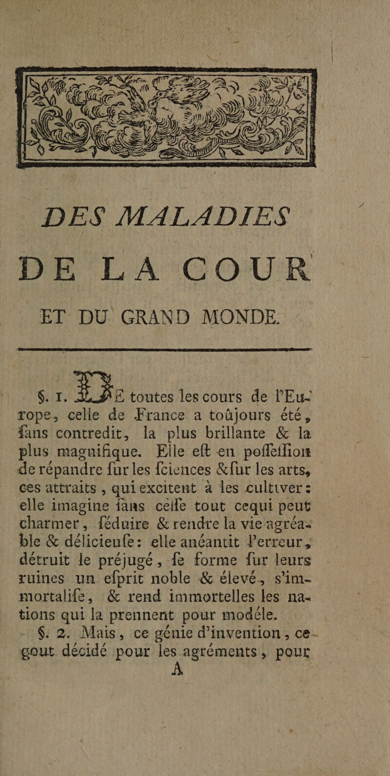 DES MALADIES DE LA COUR ET DU GRAND MONDE $. I. FE toutes les cours de lEu- rope, celle de France a toûjours été, fans contredit, la plus brillante &amp; la plus magnifique. Elle eft en pofñeifion de répandre fur les fciences &amp;fur les arts, ces attraits , quiexcitent à les cultiver: elle imagine jans celle tout cequi peut charmer, {éduire &amp; rendre la vie agréaz ble &amp; délicieule: elle anéantit l'erreur, détruit le préjugé, fe forme fur leurs ruines un efprit noble &amp; élevé, s’im- mortalife, &amp; rend immortelles les na- tions qui la prennerit pour modéle. - $: 2. Mais, ce génie d'invention, ce- gout décidé pour les agréments, pour À x