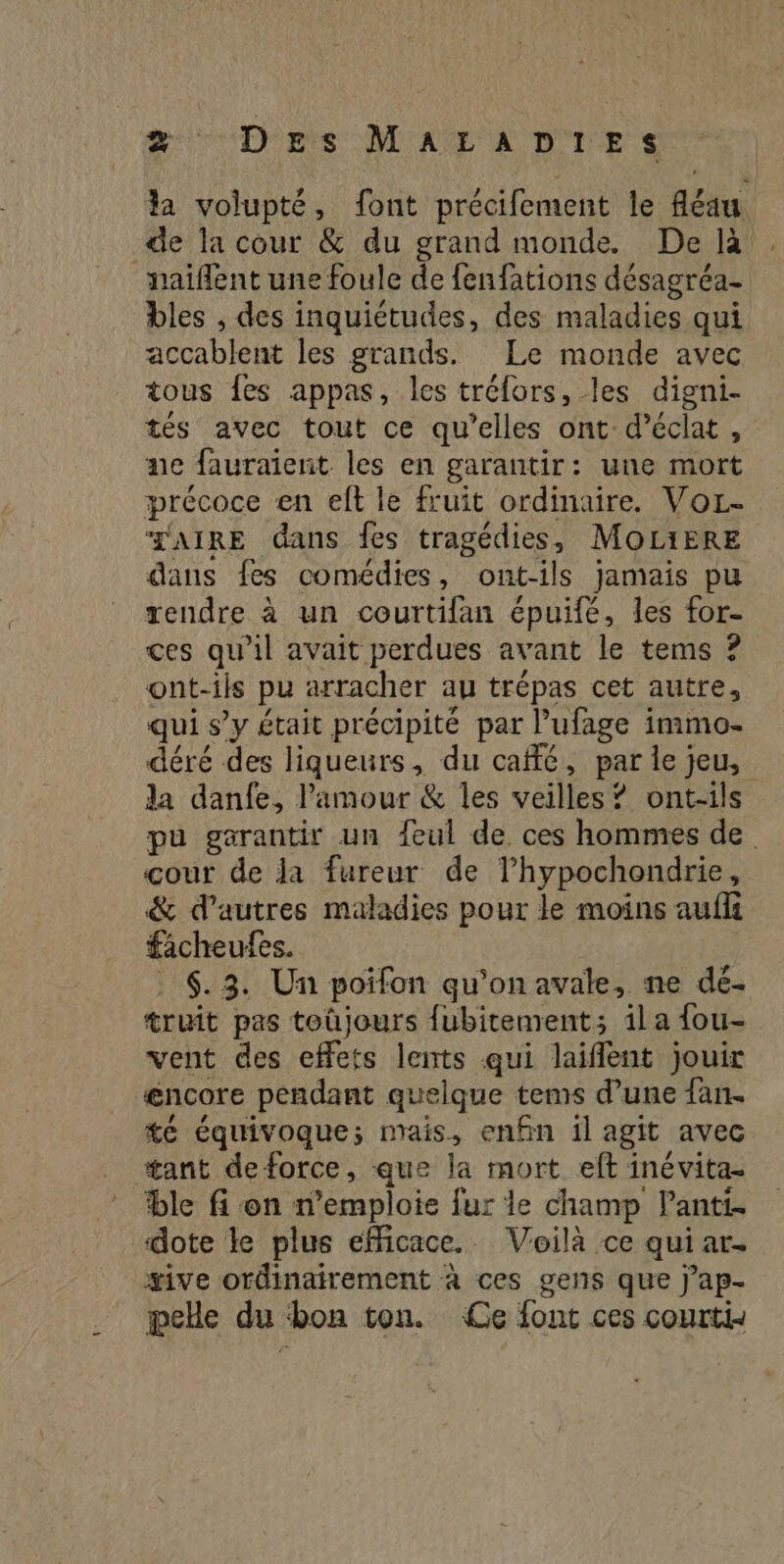 2: Dette DTA A DIE la volupté, font précifement le fléau de la cour &amp; du grand monde. De là naiflent une foule de fenfations désagréa- bles , des inquiétudes, des maladies qui accablent les grands. Le monde avec tous fes appas, les tréfors, les digni- tés avec tout ce qu’elles ont d'éclat, ne fauraient les en garantir: une mort précoce en elt le fruit ordinaire. VoL- TAIRE dans fes tragédies, MOLIERE dans fes comédies, ont-ils jamais pu rendre à un courtifan épuifé, les for- ces qu'il avait perdues avant le tems ? ont-ils pu arracher au trépas cet autre, qui s’y était précipité par l’ufage immo- déré des liqueurs, du café, par le jeu, la danfe, l'amour &amp; les veilles ? ont-ils pu garantir un {eul de. ces hommes de. cour de ja fureur de Thypochondrie, &amp; d’autres maladies pour le moins auf facheufes. . 6.3. Un poifon qu’on avale, ne dé- truit pas toûjours fubitement; ila {ou- vent des eflets lents qui laiflent jouir æncore pendant quelque tems d’une fan. té équivoque; mais, enfin il agit avec #tant deforce, que la mort eft inévita- ble fi on n’emploie fur le champ lanti. dote le plus efficace. Voilà ce qui ar. #ive ordinairement à ces gens que j’ap- pelle du bon ton. Ce font ces courtis