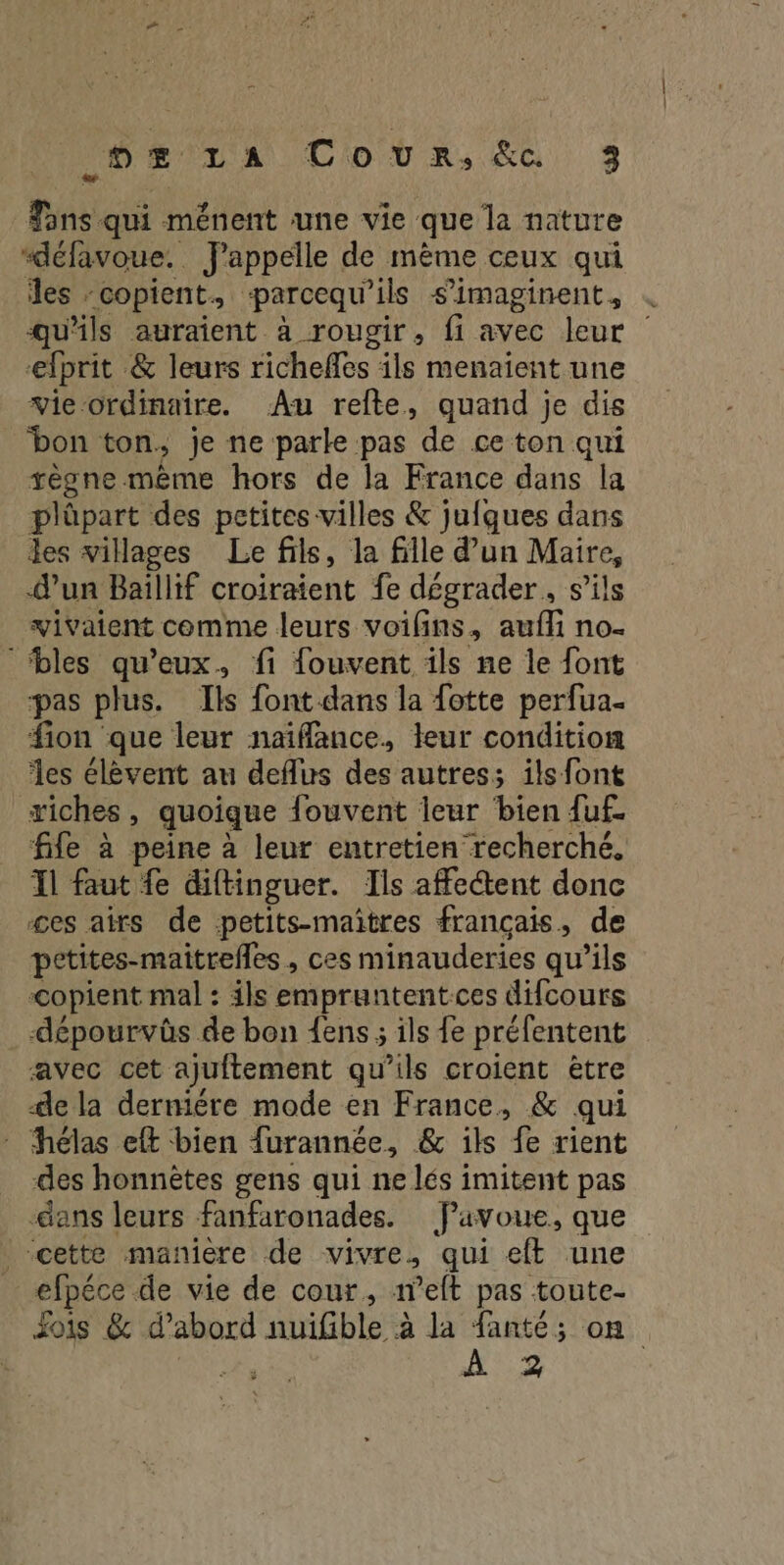 Fans qui ménent une vie que la nature “défavoue. FJ'appelle de même ceux qui les -copient, parcequ'ils s’imaginent, qu'ils auraient à rougir, fi avec leur efprit &amp; leurs richefles ils menaient une vie ordinaire. Au refte, quand je dis bon ton. je ne parle pas de ce ton qui vègne même hors de la France dans la plûpart des petites villes &amp; jufques dans les villages Le fils, la fille d’un Maire, d’un Baillif croiraient fe dégrader, s'ils vivaient comme leurs voifins, aufli no- ‘bles qu'eux, fi fouvent ils ne le font pas plus. Ils font dans la fotte perfua. fion que leur naïflance, teur condition les élèvent au deflus des autres; ils font riches, quoique fouvent leur bien {uf. fife à peine à leur entretien recherché. Il faut fe diftinguer. Ils affectent donc ges airs de petits-maiîtres français, de petites-maitrefles, ces minauderies qu’ils &lt;copient mal : ils empruntent-ces difcours -dépourvûs de bon {ens ; ils fe préfentent avec cet ajuftement qu’ils croient être de la derniére mode en France, &amp; qui - hélas eft bien furannée, &amp; ils fe rient des honnètes gens qui ne lés imitent pas -äans leurs fanfaronades. favoue, que cette manière de vivre, qui eff une _ efpéce de vie de cour, aelt pas toute- Zois &amp; d’abord nuifible à la fanté; on À 23