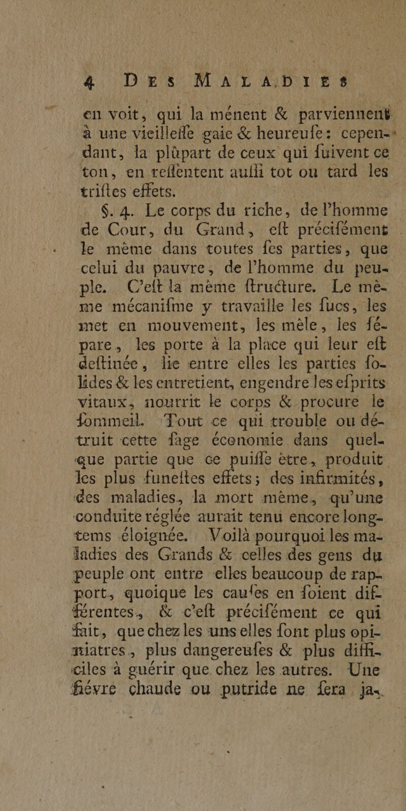 en voit, qui la ménent &amp; parviennent à une vicillefle gaie &amp; heureufe: cepen-* dant, la plüpart de ceux qui fuivent ce ton, en reflentent aulh tot ou tard les triftes effets. $. 4. Le corps du riche, de Phomme de Cour, du Grand, eft précifément : le mème dans toutes fes parties, que celui du pauvre, de l’homme du peu- ple. (Ceit la mème ftructure. Le mè- me mécanifme y travaille les fucs, les met en mouvement, les mèle, les fé- pare, les porte à la place qui leur eft deftinée, lie entre elles les parties {o- lides &amp; les entretient, engendre lesefprits vitaux, nourrit ke corps &amp; procure le fommeil. ‘Tout ce qui trouble ou dé- truit cette fage économie dans quel- Gue partie que Ge puifle ètre, produit les plus funeltes effets; des infirmités, des maladies, la mort mème, qu’une conduite réglée aurait tenu encore long- tems éloignée. Voilà pourquoi les ma- ladies des Grands &amp; celles des gens du peuple ont entre ‘elles beaucoup de rap- port, quoique les caules en {oient dif. rentes, &amp; c’elt précifément ce qui fait, que chez les uns elles font plus opi- miatres, plus dangereufes &amp; plus diff- ciles à guérir que chez les autres. Une fiévre chaude ou putride ne fera jas
