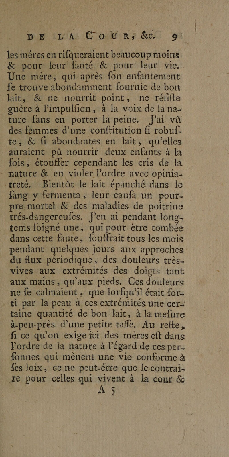 les méres en rifqueraient beaucoup moins &amp; pour leur fanté &amp; pour leur vie. Une mère, qui après fon enfantement fe trouve abondamment fournie de bon lait, &amp; ne nourrit point, ne rélifte guère à l’impulfñon, à la voix de la na- ture fans en porter la peine. Jai vû des femmes d’une conftitution fi robuf- te, &amp; fi abondantes en lait, qu’elles auraient pû nourrir deux enfants à la fois, étouffer cependant les cris de la - nature &amp; en violer l’ordre avec opinia- treté. Bientôt le lait épanché dans le fang y fermenta , leur caufa un pour- pre mortel &amp; des maladies de poitrine trés-dangereufes. J'en ai pendant long- tems foigné une, qui pour ëtre tombée dans cette faute, fouffrait tous les mois pendant quelques jours aux approches du flux périodique, des douleurs très- vives aux extrémités des doigts tant aux mains, qu'aux pieds. Ces douleurs ne fe calmaient, que lorfqu’il était for- ti par la peau à ces extrémités une cer- taine quantité de bon lait, à la mefure à-peu-près d’une petite tafle. Au refte, fi ce qu’on exige ici des mères eft dans Pordre de ia nature à l'égard de ces per fonnes qui mènent une vie conforme à {es loix, ce ne peut-être que le contrai. xe pour celles qui vivent à la cour &amp; À $