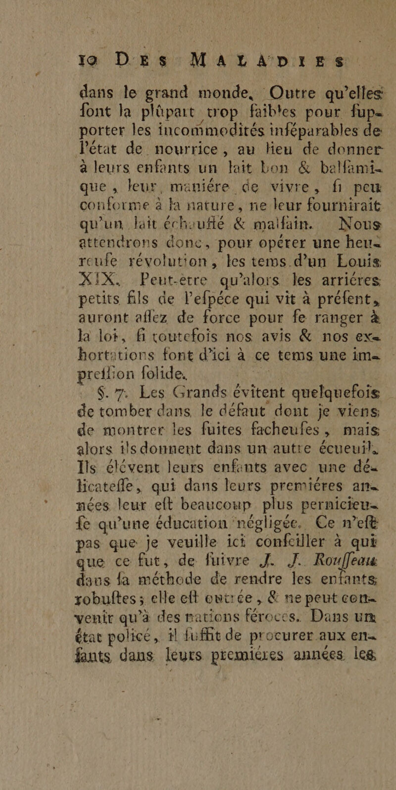 dans le grand monde, Outre qu’elles: font la plûpait trop faibles pour fupe porter les incommodités inféparables de Pétat de nourrice, au Heu de donner a leurs enfants un lait bon &amp; balfami- que , leur, maniére de vivre, fi peu conforme à Ja nature, ne leur fournirait. qu'un, lait échouflé &amp; maifain. Nous attendrons donc, pour opérer une heu= reufe révolution, les tems d’un Eouis XIX. Peut-etre qu’alors les arricres petits fils de l’efpéce qui vit à préfent, auront aflez de force pour fe ranger à la lot, fi toutefois nos avis &amp; nos ex hortations font d’ici à ce tems une im= preflion folide. RS $. 7. Les Grands évitent quelquefois de tomber dans, le défaut dont je viens: de montrer les fuites facheufes, mais alors ils donnent dans un autre écueuil, Ils élévent leurs enfants avec une dé- licatefle, qui dans leurs premiéres an. nées leur eft beaucoup plus pernicieu- Lido : Re M 3 à fe qu’une éducation négligée. Ce nef pas que je veuille ici confciller à qui que ce fut, de fuivre J. J. a be daus {a méthode de rendre les enfants, robuftes ; elle eft eutrée , &amp; ne peut con venir qu’à des nations féroccs. Dans um état policé, il fufht de procurer aux en fants dans leurs premicres années leg