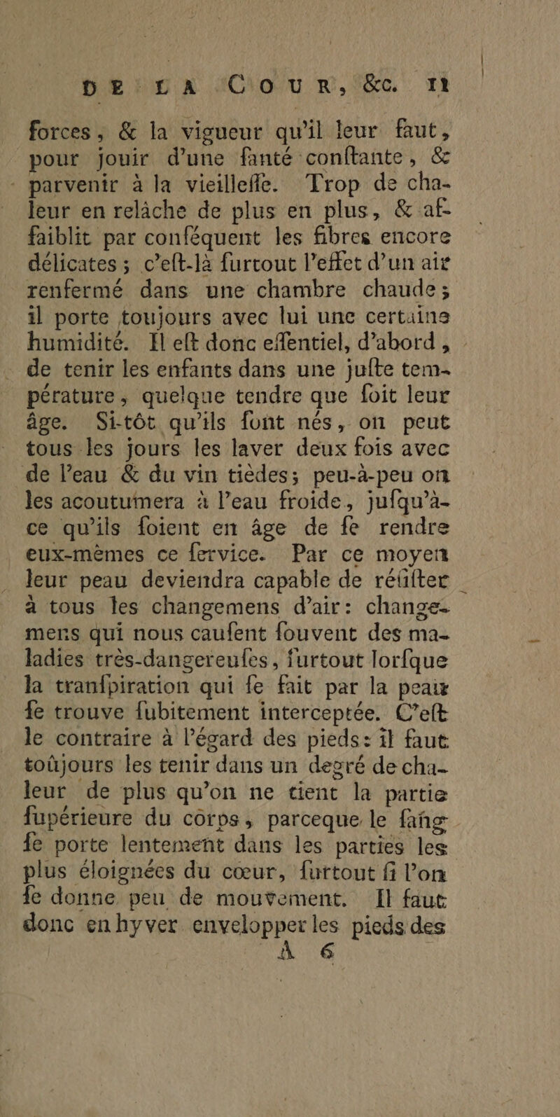 De Huy xX ACio/u m,. 50. Ti forces, & la vigueur qu'il leur faut, pour jouir d’une fanté conftante, & - parvenir à la vieillefle. Trop de cha- leur en relâche de plus en plus, & af. faiblit par conféquent les fibres encore délicates ; c’elt-la furtout l'effet d’un aix renfermé dans une chambre chaude; il porte toujours avec lui une certains humidité. Il elt donc efentiel, d’abord, de tenir les enfants dans une jufte tem- pérature, quelque tendre que foit leur âge. Sitôt qu'ils font nés, on peut tous les jours les laver deux fois avec de l’eau & du vin tièdes; peu-à-peu on les acoutumera à l’eau froide, jufqu’à- ce qu'ils foient en âge de fe rendre eux-mêmes ce fervice. Par ce moyen leur peau deviendra capable de réûiter à tous Îles changemens d'air: change. mers qui nous caufent fouvent des ma- ladies très-dangereufes, furtout lorfque la tranfpiration qui fe fait par la peawx fe trouve {ubitement interceptée. C’eft le contraire à l'égard des pieds: it faut toüjours les tenir dans un decré de cha- leur de plus qu’on ne tient la partie fupérieure du corps, parceque le fañg fe porte lentement dans les parties les plus éloignées du cœur, furtout fi l’on fe donne peu de mouvement. Il faut donc enhyver envelopper les pieds des